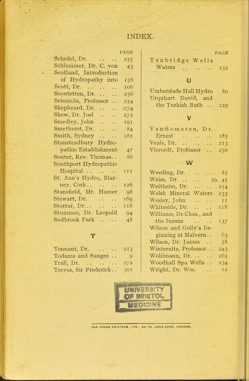 PAGE ScUedel, Dr. .. .. 255 Schlemmer, Dr. C. von 43 Scotland, Introduction of Hydropathy into 156 Scott, Dr 106 Scoutetten, Dr 256 Semmola, Professor .. 254 Shepheard, Dr 274 Shew, Dr. Joel .. . . 272 Smedley, John .. .. 191 Smethurst, Dr 84 Smith, Sydney .. .. 182 Stansteadbury Hydro- pathic Establishment 47 Souter, Rev. Thomas. . 86 Southport Hydropathic Hospital Ill St. Ann's Hydro, Blar- ney, Cork 126 Stansfield, Mr. Hamer 98 Stewart, Dr 169 Storrar, Dr 118 Stummes, Dr. Leopold 94 Sudbrook Park .. . . 48 T Tennant, Dr 213 Todams and Sangez .. 9 Trail, Dr 272 Treves, Sir Frederick. . 301 PAGE Tunbridge Wells Waters 232 U Umberslade Hall Hydro 80 Urquhart David, and the Turkish Bath .. 129 V V a n-S o m e r e n, Dr. Ernest 185 Veale, Dr 213 Vierordt, Professor .. 250 W Weeding, Dr 85 Weiss, Dr 39, 45 Weitheim, Dr 254 Welsh Mineral Waters 233 Wesley, John .. .. 11 Whiteside, Dr 118 Williams, Dr.Chas., and the Insane .. .. 137 Wilson and Gully's Be- ginning at Malvern.. 63 Wilson, Dr. James .. 58 Wintemitz, Professor.. 243 Wohlmann, Dr 265 Woodhall Spa Wells .. 234 Wright, Dr. Wm. .. 12 THE PREBB PRINTERS, LTD., e9>76, LONG ACRE, LONDON.