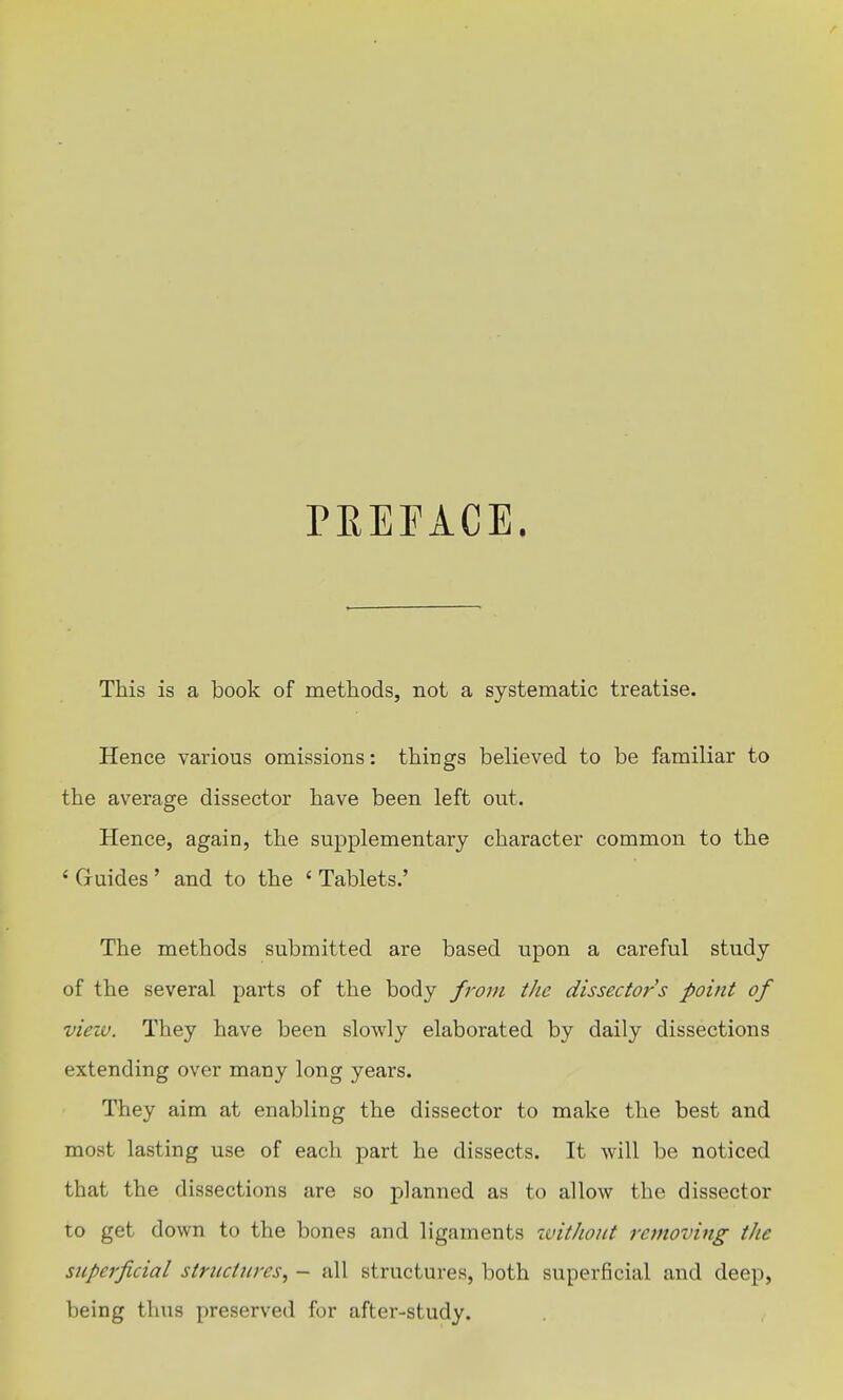 rEEFAGE. This is a book of methods, not a systematic treatise. Hence various omissions: things believed to be familiar to the average dissector have been left out. Hence, again, the supplementary character common to the ' Guides ' and to the ' Tablets.' The methods submitted are based upon a careful study of the several parts of the body from tJic dissectors point of vieiv. They have been slowly elaborated by daily dissections extending over many long years. They aim at enabling the dissector to make the best and most lasting use of each part he dissects. It will be noticed that the dissections are so planned as to allow the dissector to get down to the bones and ligaments without removing the superficial stnicttires^ - all structures, both superficial and deep, being thus preserved for after-study.