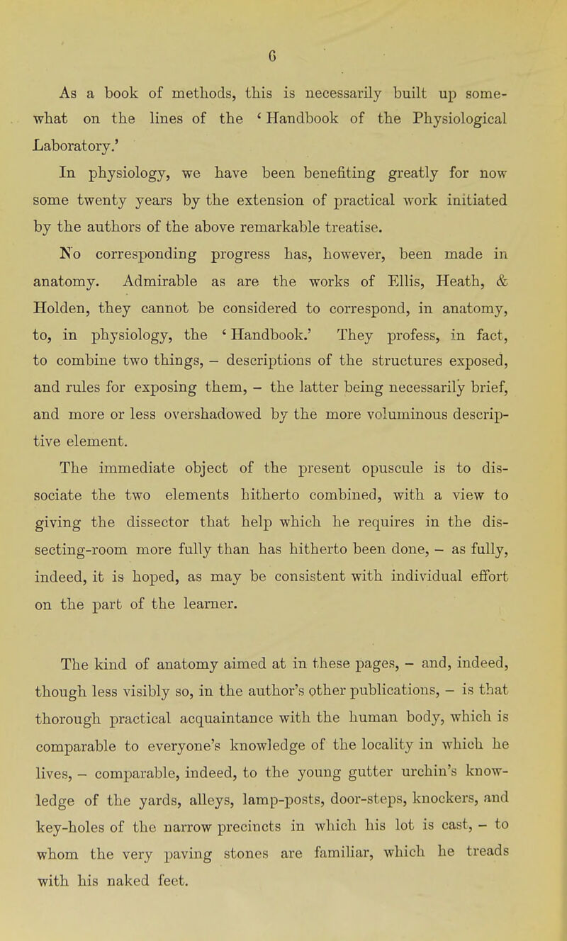 As a book of methods, this is necessarily built up some- what on the lines of the ' Handbook of the Physiological Laboratory.' In physiology, we have been benefiting greatly for now some twenty years by the extension of practical work initiated by the authors of the above remarkable treatise. No corresponding progress has, however, been made in anatomy. Admirable as are the works of Ellis, Heath, & Holden, they cannot be considered to correspond, in anatomy, to, in physiology, the ' Handbook.' They profess, in fact, to combine two things, - descriptions of the structures exposed, and rules for exposing them, - the latter being necessarily brief, and more or less overshadowed by the more voluminous descrip- tive element. The immediate object of the present opuscule is to dis- sociate the two elements hitherto combined, with a view to giving the dissector that help which he requires in the dis- secting-room more fully than has hitherto been done, - as fully, indeed, it is hoped, as may be consistent with individual effort on the part of the learner. The kind of anatomy aimed at in these pages, - and, indeed, though less visibly so, in the author's other publications, - is that thorough practical acquaintance with the human body, which is comparable to everyone's knowledge of the locality in which he lives, - comparable, indeed, to the young gutter urchin's know- ledge of the yards, alleys, lamp-posts, door-steps, knockers, and key-holes of the narrow precincts in which his lot is cast, - to whom the very paving stones are famiUar, which he treads with his naked feet.