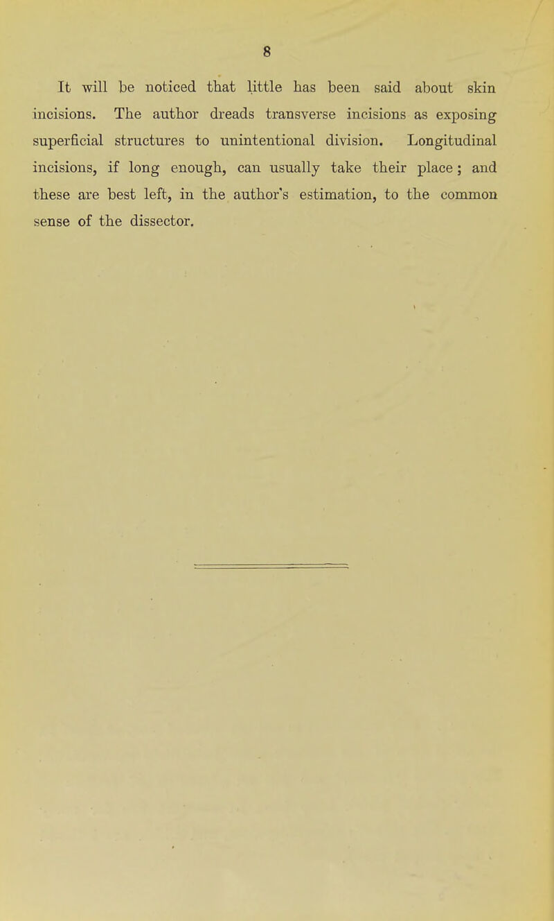 It will be noticed that little has been said about skin incisions. The author dreads transverse incisions as exposing superficial structures to unintentional division. Longitudinal incisions, if long enough, can usually take their place; and these are best left, in the author's estimation, to the common sense of the dissector.