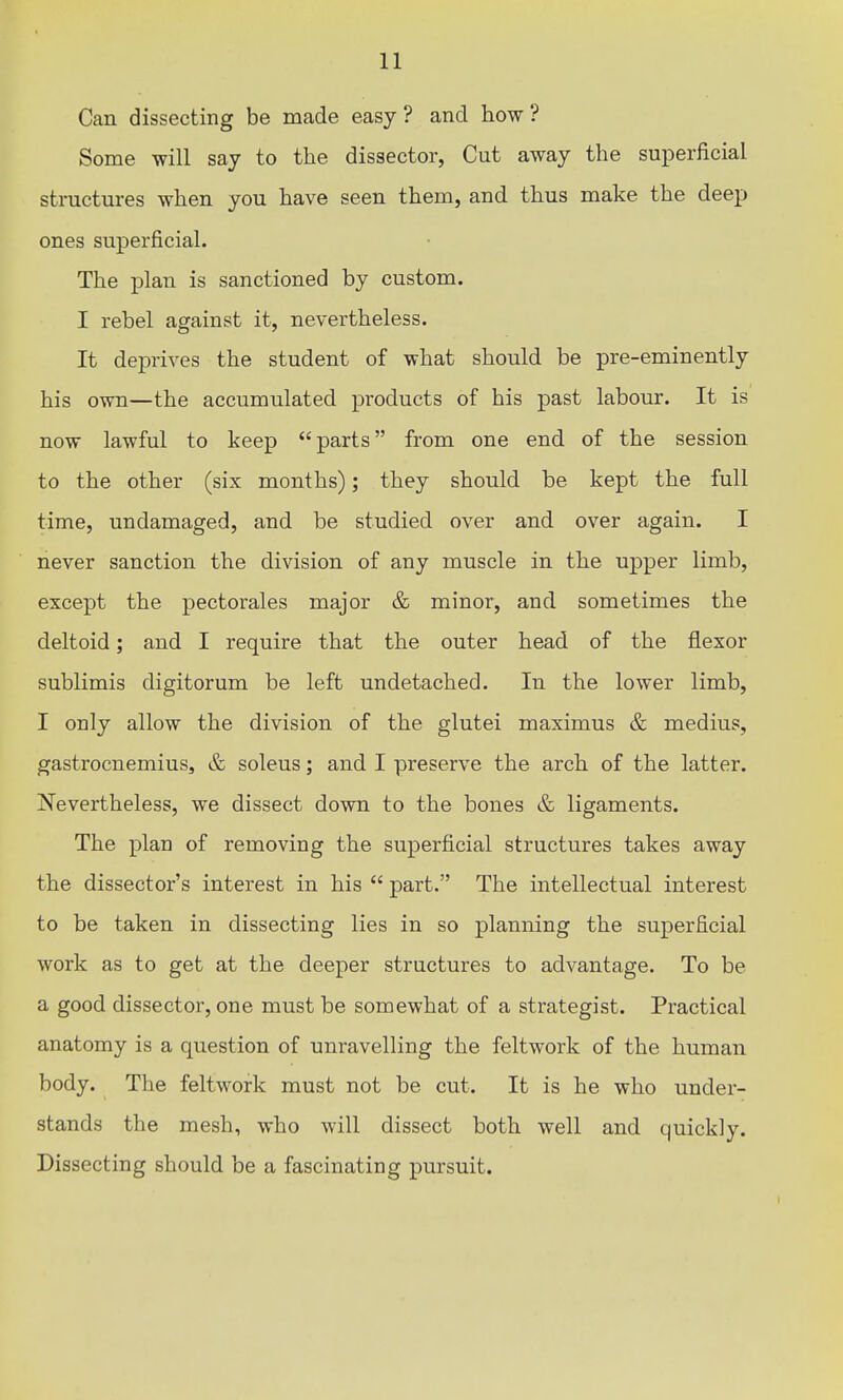 Can dissecting be made easy? and how? Some will say to the dissector, Cut away the superficial structures when you have seen them, and thus make the deep ones superficial. The plan is sanctioned by custom. I rebel against it, nevertheless. It deprives the student of what should be pre-eminently his own—the accumulated products of his past labour. It is now lawful to keep parts from one end of the session to the other (six months); they should be kept the full time, undamaged, and be studied over and over again. I never sanction the division of any muscle in the upper limb, except the pectorales major & minor, and sometimes the deltoid; and I require that the outer head of the flexor sublimis digitorum be left undetached. In the lower limb, I only allow the division of the glutei maximus & medius, gastrocnemius, & soleus; and I preserve the arch of the latter. Nevertheless, we dissect down to the bones & ligaments. The plan of removing the superficial structures takes away the dissector's interest in his  part. The intellectual interest to be taken in dissecting lies in so planning the superficial work as to get at the deeper structures to advantage. To be a good dissector, one must be somewhat of a strategist. Practical anatomy is a question of unravelling the feltwork of the human body. The feltwork must not be cut. It is he who under- stands the mesh, who will dissect both well and quickly. Dissecting should be a fascinating pursuit.