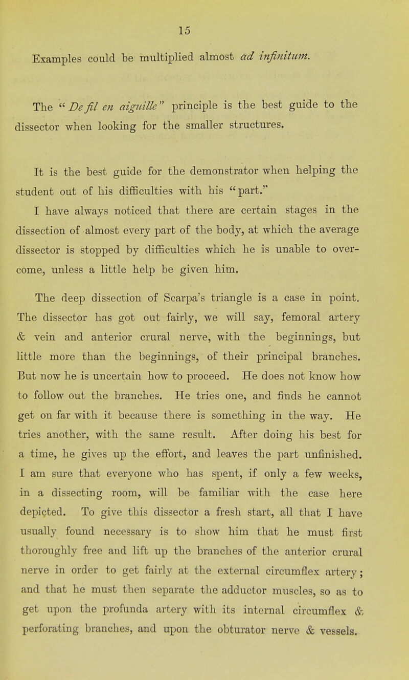 Examples could be multi]plied almost ad infinitum. The  De fil en aiguille principle is the best guide to the dissector when looking for the smaller structures. It is the best guide for the demonstrator when helping the student out of his difficulties with his part.'' I have always noticed that there are certain stages in the dissection of almost every part of the body, at which the average dissector is stopped by difficulties which he is unable to over- come, unless a little help be given him. The deep dissection of Scarpa's triangle is a case in point. The dissector has got out fairly, we will say, femoral artery & vein and anterior crural nerve, with the beginnings, but little more than the beginnings, of their principal branches. But now he is uncertain how to proceed. He does not know how to follow out the branches. He tries one, and finds he cannot get on far with it because there is something in the way. He tries another, with the same result. After doing his best for a time, he gives up the effort, and leaves the part unfinished. I am sure that everyone who has spent, if only a few weeks, in a dissecting room, will be familiar with the case here depicted. To give this dissector a fresh start, all that I have usually found necessary is to show him that he must first thoroughly free and lift up the branches of the anterior crural nerve in order to get fairly at the external circumflex artery; and that he must then separate the adductor muscles, so as to get upon the profunda artery with its internal circumflex & perforating branches, and upon the obturator nerve & vessels.