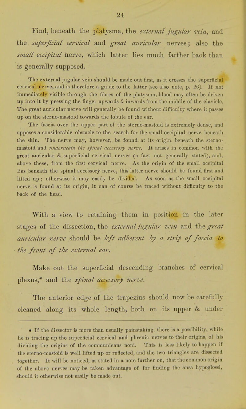 Find, beneath the platysma, the external jugular vein, and the superficial cervical and great auricular nerves; also the small occipital nerve, which latter lies much farther back than is generally supposed. The external jugular veiu should be made out first, as it crosses the superficial cervical nerve, and is tiierefore a guide to the latter (see also note, p. 2G). If not immediately visible through the fibres of the platysma, blood may often be driven up into it by pressing the finger upwards «& inwards from the middle of the clavicle. The great auricular nerve will generally be found without diflScnlty where it passes up on the sterno-mastoid towards the lobule of the ear. The fascia over the upper part of the sterno-mastoid is extremely dense, and opposes a considerable obstacle to the search for the small occipital nerve beneath the skin. The nerve may, however, be found at its origin beneuth the sterno- mastoid and underneath the spinal accessory nerve. It arises in common with the great auricular & superficial cervical nerves (a fact not generally stated), and, above these, from the first cervical nerve. As the origin of the small occipital lies beneath the spinal accessory nerve, this latter nerve should be found first and lifted up ; otherwise it may easily be divided. As soon as the small occipital nerve is found at its origin, it can of course be traced without difficulty to the back of the head. With a view to retaining them in position in the later stages of the dissection, the external jugular vein and the great auricular nerve should be left ad/iere?it by a strip of fascia to the front of the exteriial ear. Make out the superficial descending branches of cervical plexus,* and the spinal accessory nerve. The anterior edge of the trapezius should now be carefully cleaned along its whole length, both on its upper & under • If the dissector is more than usually painstaking, there is a possibility, while he is tracing up the superficial cervical and i^hrenic nerves to their origins, of his dividing the origins of the communicans noni. This is less likely to happen if the sterno-mastoid is well lifted up or reflected, and the two triangles are dissected together. It will be noticed, as stated in a note further on, that the common origin of the above nerves may be taken advantage of for findiug the ansa hypoglossi, should it otherwise not easily be made out.