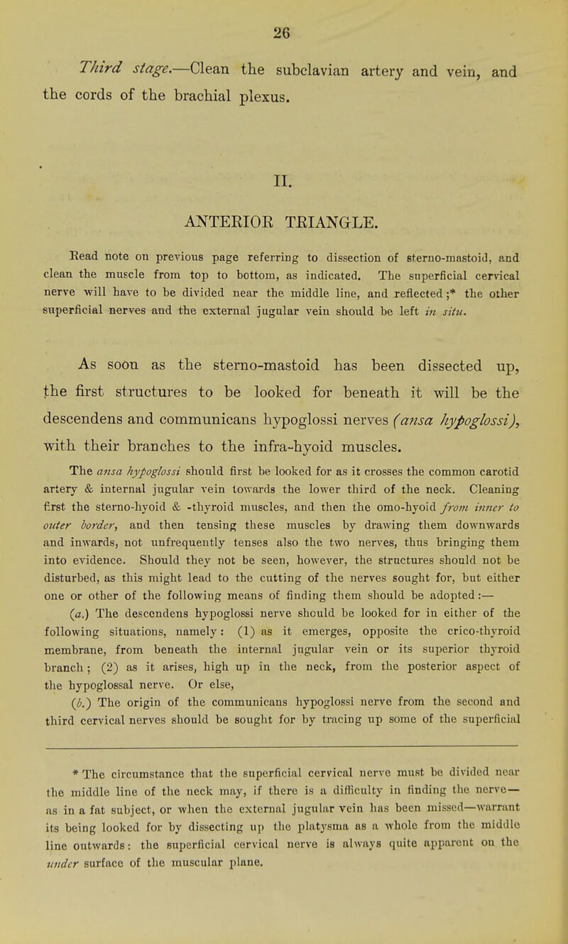 Third stage.—Clean the subclavian artery and vein, and the cords of the brachial plexus. II. ANTERIOE TEIANGLE. Read note on previous page referring to dissection of sterno-mastoid, and clean the muscle from top to bottom, as indicated. The superficial cervical nerve will have to he divided near the middle line, and reflected ;* the other superficial nerves and the external jugular vein should be left in situ. As soon as the sterno-mastoid has been dissected up, the first structures to be looked for beneath it will be the descendens and communicans hypoglossi nerves (ansa hypoglossi)^ with their branches to the infra-hyoid muscles. The ansa hypoglossi should first be looked for as it crosses the common carotid artery & internal jugular vein towards the lower third of the neck. Cleaning first the sterao-hyoid & -thyroid muscles, and then the omo-hyoid from inner to outer border, and then tensing these muscles by drawing them downwards and inwards, not unfrequently tenses also the two nerves, thus bringing them into evidence. Should they not be seen, however, the structures should not be disturbed, as this might lead to the cutting of the nerves sought for, but either one or other of the following means of finding them should be adopted:— {a.) The descendens hypoglossi nerve should be looked for in either of the following situations, namely: (1) as it emerges, opposite the crico-thyroid membrane, from beneath the internal jugular vein or its superior thyroid branch ; (2) as it arises, high up in the neck, from the posterior aspect of the hypoglossal nerve. Or else, (/■.) The origin of the communicans hypoglossi nerve from the second and third cervical nerves should be souglit for by tracing up some of the superficial * The circumstance that the superficial cervical ner^^e must be divided near the middle line of the neck may, if there is a difficulty in finding the nerve— as in a fat subject, or when the external jugular vein has been missed—warrant its being looked for by dissecting up the platysma as a whole from the middle line outwards: the superficial cervical nerve is always quite apparent on the under surface of the muscular plane.