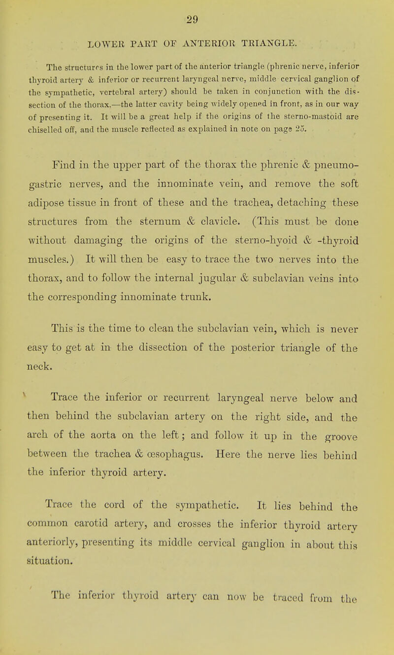 LOWER PART OF ANTERIOR TRIANGLE. The strncturos in the lower part of the anterior triangle (phrenic nerve, inferior th)Toid artery & inferior or recurrent laryngeal nerve, middle cervical ganglion of the sympathetic, vertebral artery) should be taken in conjunction with the dis- section of the thorax.—the latter cavity being widely opened in front, as in our way of presenting it. It will be a great help if the origins of the sterno-mastoid are chiselled off, and the muscle reflected as explained in note on page 25. Find in the upper part of the thorax the phrenic & pneumo- gastric nerves, and the innominate vein, and remove the soft adipose tissue in front of these and the trachea, detaching these structures from the sternum & clavicle. (This must be done without damaging the origins of the sterno-hyoid & -thyroid muscles.) It will then be easy to trace the two nerves into the thorax, and to follow the internal jugular & subclavian veins into the corresponding innominate trunk. This is the time to clean the subclavian vein, which is never easy to get at in the dissection of the posterior triangle of the neck. Trace the inferior or recurrent laryngeal nerve below and then behind the subclavian artery on the right side, and the arch of the aorta on the left; and follow^ it up in the groove between the trachea & oesophagus. Here the nerve lies behind the inferior thyroid artery. Trace the cord of the sympathetic. It lies behind the common carotid artery, and crosses the inferior thyroid artery anteriorly, presenting its middle cervical ganglion in about this situation. The inferior thyroid artery- can now be traced from the