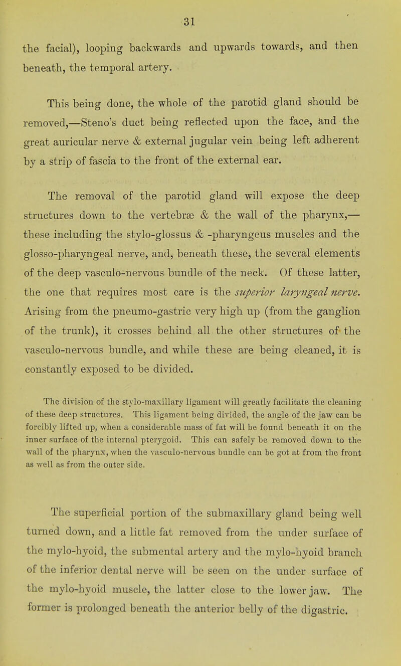 the facial), looping backwards and upwards toward?, and then beneath, the temporal artery. This being done, the whole of the parotid gland should be removed,—Steno's duct being reflected upon the face, and the great auricular nerve & external jugular vein being left adherent by a strip of fascia to the front of the external ear. The removal of the parotid gland will expose the deep structures down to the vertebrae & the wall of the pharynx,— these including the stylo-glossus & -pharyngeus muscles and the glosso-pharyngeal nerve, and, beneath these, the several elements of the deep vasculo-nervous bundle of the neck. Of these latter, the one that requires most care is the superior laryngeal 7ierve. Arising from the pneumo-gastric very high up (from the ganglion of the trunk), it crosses behind all the other structures of the vasculo-nervous bundle, and while these are being cleaned, it is constantly exposed to be divided. The division of the stylo-maxillary ligament will greatly facilitate the cleaning of these deep structures. This ligament being divided, the angle of the jaw can be forcibly lifted up, when a considerable mass of fat will be found beneath it on the inner surface of the internal pterygoid. This can safely be removed down to the wall of the pharynx, when the vasculo-nervous bundle can be got at from the front as well as from the outer side. The superficial portion of the submaxillary gland being well turned down, and a little fat removed from the under surface of the mylo-hyoid, the submental artery and the mylo-liyoid branch of the inferior dental nerve will be seen on the under surface of the mylo-hyoid muscle, the latter close to the lower jaw. The former is prolonged beneath the anterior belly of the digastric.