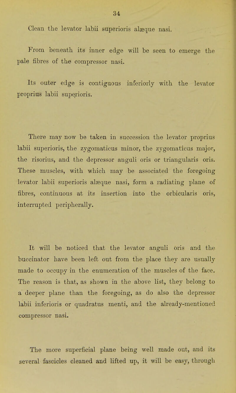 Clean the levator labii superioris alaeque nasi. From beneath its inner edge will be seen to emerge the pale fibres of the compressor nasi. Its outer edge is contiguous inTeriorly with the levator proprius labii superioris. There may now be taken in succession the levator proprius labii superioris, the zjgomaticus minor, the zygomaticus major, the risorius, and the depressor anguli oris or triangularis oris. These muscles, with which may be associated the foregoing levator labii superioris alaeque nasi, form a radiating plane of fibres, continuous at its insertion into the orbicularis oris, interrupted peripherally. It will be noticed that the levator anguli oris and the buccinator have been left out from the place they are usually made to occupy in the enumeration of the muscles of the face. The reason is that, as shown in the above list, they belong to a deeper plane than the foregoing, as do also the depressor labii inferioris or quadratus menti, and the already-mentioned compressor nasi. The more superficial plane being well made out, and its several fascicles cleaned and lifted up, it will be easy, through
