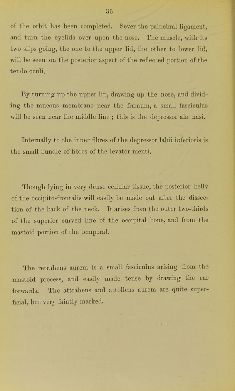 3G of the orbit has been completed. Sever the palpebral ligament, and turn the eyelids over upon the nose. The muscle, with its two slips going, the one to the upper lid, the other to lower lid, will be seen on the posterior aspect of the reflected portion of the tendo oculi. By turning up the upper lip, drawing up the nose, and divid- ing the mucous membrane near the frsenum, a small fasciculus will be seen near the middle line ; this is the depressor alse nasi. Internally to the inner fibres of the depressor labii inferioris is the small bundle of fibres of the levator menti. Though lying in very dense cellular tissue, the posterior belly of the occipito-frontalis will easily be made out after the dissec- tion of the back of the neck. It arises from the outer two-thirds of the superior curved line of the occipital bone, and from the mastoid portion of the temporal. The retrahens aurem is a small fasciculus arising from the mastoid process, and easily made tense by drawing the ear forwards. The attrahens and attollens aurem are quite super- ficial, but very faintly marked.