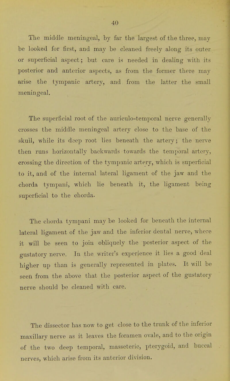 The middle meningeal, by far the largest of the three, may be looked for first, and may be cleaned freely along its outer or superficial aspect; but care is needed in dealing with its posterior and anterior aspects, as from the former there may arise the tympanic artery, and from the latter the small meningeal. The superficial root of the auriculo-temporal nerve generally crosses the middle meningeal artery close to the base of the skull, while its deep root lies beneath the artery; the nerve then runs horizontally backwards towards the temporal artery, crossing the direction of the tympanic artery, which is superficial to it, and of the internal lateral ligament of the jaw and the chorda tympani, which lie beneath it, the ligament being superficial to the chorda. The chorda tympani may be looked for beneath the internal lateral ligament of the jaw and the inferior dental nerve, where it will be seen to join obliquely the posterior aspect of the gustatory nerve. In the writer's experience it lies a good deal higher up than is generally represented in plates. It will be seen from the above that the posterior aspect of the gustatory nerve should be cleaned with care. The dissector has now to get close to the trunk of the inferior maxillary nerve as it leaves the foramen ovale, and to the origin of the two deep temporal, masseteric, pterygoid, and buccal nerves, which arise from its anterior division.