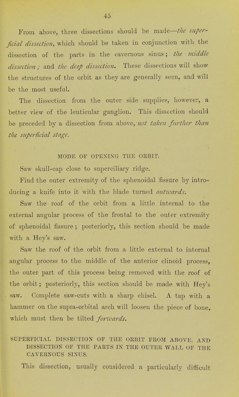 From above, three dissections should be made—the super- ficial dissection^ which should be taken in conjunction with the dissection of the parts in the cavernous sinus; the middle dissection; and the deep dissection. These dissections will show the structures of the orbit as they are generally seen, and will be the most useful. The dissection from the outer side supplies, however, a better view of the lenticular ganglion. This dissection should be preceded by a dissection from above, not taken fiirtJier than the S2iper1icial stage. MODE OF OPENING TUE ORBIT. Saw skull-cap close to superciliary ridge. Find the outer extremity of the sphenoidal fissure by intro- ducing a knife into it with the blade turned outiuards. Saw the roof of the orbit from a little internal to the external angular process of the frontal to the outer extremity of sphenoidal fissure; posteriorly, this section should be made with a Hey's saw. Saw the roof of the orbit from a little external to internal angular process to the middle of the anterior clinoid process, the outer part of this process being removed with the roof of the orbit; posteriorly, this section should be made with Hey's saw. Complete saw-cuts with a sharp chisel. A tap with a hammer on the supra-orbital arch will loosen the piece of bone, which must then be tilted fotivards. SUPERFICIAL DISSECTION OF THE ORBIT FROM ABOVE. AND DISSECTION OF THE PARTS IN THE OUTER WALL OF THE CAVERNOUS SINUS. This dissection, usually considered a particularly difficult