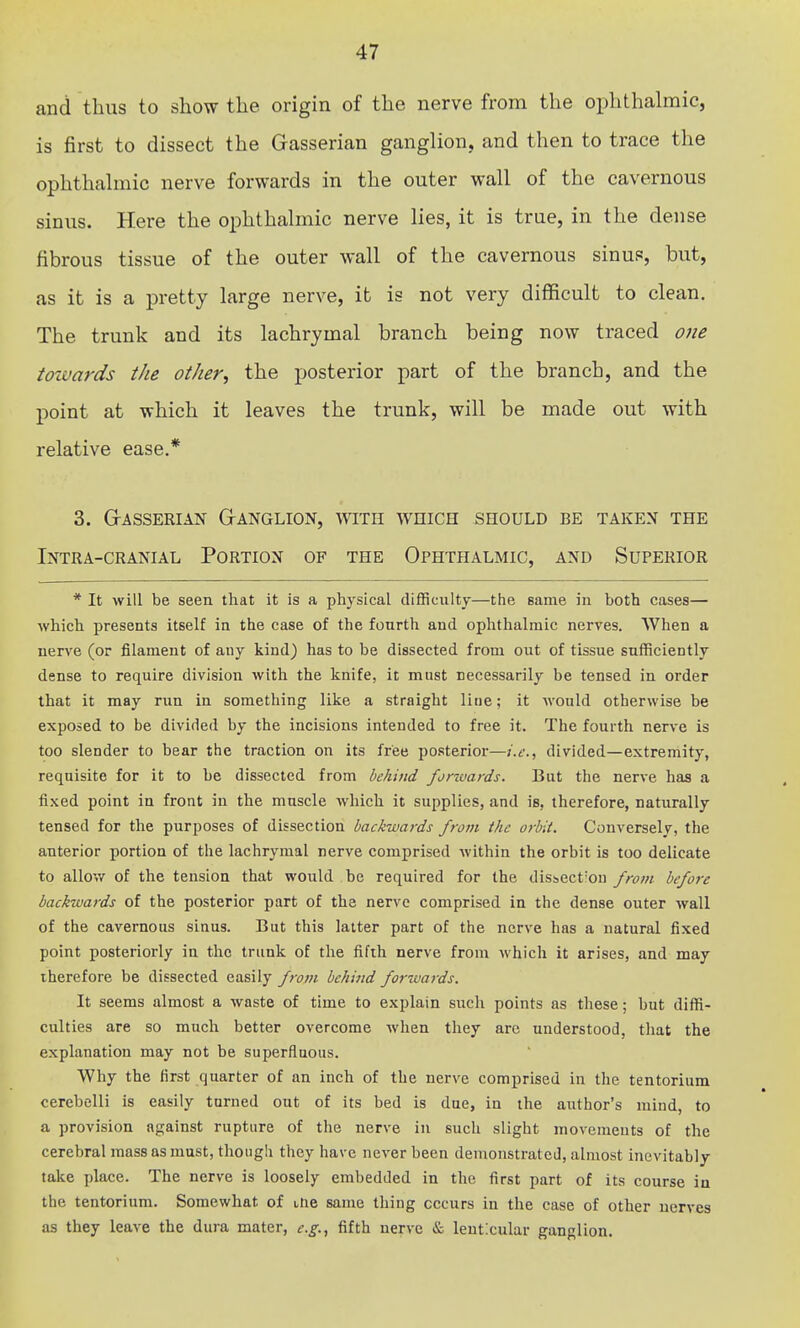 and thus to show the origin of the nerve from the ophthalmic, is first to dissect the Gasserian ganglion, and then to trace the ophthalmic nerve forwards in the outer wall of the cavernous sinus. Here the ophthalmic nerve lies, it is true, in the dense fibrous tissue of the outer wall of the cavernous sinus, but, as it is a pretty large nerve, it is not very difficult to clean. The trunk and its lachrymal branch being now traced one towards the other^ the posterior part of the branch, and the point at which it leaves the trunk, will be made out with relative ease.* 3. grasserian granglion, with which should be taken the Intra-cranial Portion of the Ophthalmic, and Superior * It will be seen that it is a physical difficulty—the same in both cases— ■which presents itself in the case of the fourth and ophthalmic nerves. When a nerve (or filament of any kind) has to be dissected from out of tissue sufficiently dense to require division with the knife, it must necessarily be tensed in order that it may run in something like a straight line; it would otherwise be exposed to be divided by the incisions intended to free it. The fourth nerve is too slender to bear the traction on its free posterior—i.Ci divided—extremity, requisite for it to be dissected from behind forwards. But the nerve has a fixed point in front in the muscle which it supplies, and is, therefore, naturally tensed for the purposes of dissection backwards from the orbit. Conversely, the anterior portion of the lachrymal nerve comprised within the orbit is too delicate to allov/ of the tension that would .be required for the disscct'ou from before backwards of the posterior part of the nerve comprised in the dense outer wall of the cavernous sinus. But this latter part of the nerve has a natural fixed point posteriorly in the trunk of the fifth nerve from which it arises, and may therefore be dissected easily fivm behind forwards. It seems almost a waste of time to explain such points as these; but diffi- culties are so much better overcome when they are understood, that the explanation may not be superfluous. Why the first quarter of an inch of the nerve comprised in the tentorium cerebelli is easily turned out of its bed is due, in the author's mind, to a provision against rupture of the nerve in such slight movements of the cerebral mass as must, though they have never been demonstrated, almost inevitably take place. The nerve is loosely embedded in the first part of its course in the tentorium. Somewhat of ine same thing occurs in the case of other nerves as they leave the dura mater, e.g., fifth nerve & leut:cular ganglion.