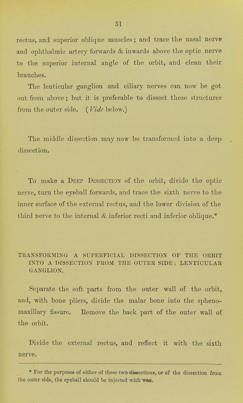 rectus, and superior oblique muscles; and trace the nasal nerve and ophthalmic artery forwards & inwards above the optic nerve to the superior internal angle of the orbit, and clean their branches. The lenticular ganglion and ciliary nerves can now be got out from above; but it is preferable to dissect these structures from the outer side. ( Vide below.) The middle dissection may now be transformed into a deep dissection. To make a Deep Dissection of the orbit, divide the optic nerve, turn the eyeball forwards, and trace the sixth nerve to the inner surface of the external rectus, and the lower division of the third nerve to the internal & inferior recti and inferior oblique.* TRANSFORMING A SUPERFICIAL DISSECTION OF THE ORBIT INTO A DISSECTION FROM THE OUTER SIDE ; LENTICULAR GANGLION. Separate the soft parts from the outer wall of the orbit, and, with bone pliers, divide the malar bone into the spheno- maxillary fissure. Eemove the back part of the outer wall of the orbit. Divide the external rectus, and reflect it with the sixth nerve. ♦ For the purposes of either of these two dissections, or of the dissection from the outer side, the eyeball should be injected with wax.