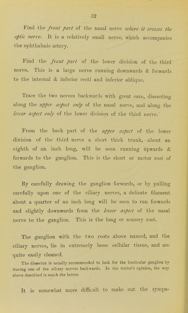 Find the front part of the nasal nerve where it crosses the optic nerve. It is a relatively small nerve, which accompanies the ophthalmic artery. Find the front part of the lower division of the third nerve. This is a large nerve running downwards & forwards to the internal & inferior recti and inferior oblique. Trace the two nerves backwards with great care, dissecting along the npper aspect only of the nasal nerve, and along the loiver aspect only of the lower division of the third nerve.' From the back part of the upper aspect of the lower division of the third nerve a short thick trunk, about an eighth of an inch long, will be seen running upwards & forwards to the ganglion. This is the short or motor root of the ganglion. By carefully drawing the ganglion forwards, or by pulling carefully upon one of the ciliary nerves, a delicate filament about a quarter of an inch long will be seen to run forwards and slightly downwards from the loiver aspect of the nasal nerve to the ganglion. This is the long or sensory root. The ganglion with the two roots above named, and the ciliary nerves, lie in extremely loose cellular tissue, and are quite easily cleaned. The dissector is usually recommended to look for the lenticular ganglion b_v tracing one of the ciliary nerves backwards. In tlie ivrifer's opinion, the way above described is much the better. It is somewhat more difficult to make out the sympa-