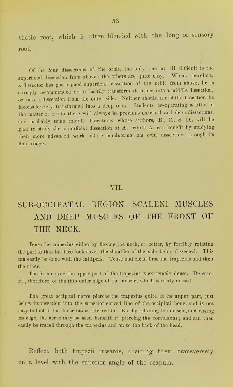 thetic root, wliich is often blended with the long or sensory root. Of the four dissections of the orbit, the only one at all difficult is the superficial dissection from above; the others are quite easy. When, therefore, a dissector has got a good superficial dissection of the orbit from above, he is strongly recommended not to hastily transform it either into a middle dissection, or into a dissection from the outer side. Neither should a middle dissection be inconsiderately transformed into a deep one. Students co-operating a little in the matter of orbits, there will always be previous external and deep dissections, and probably some middle dissections, whose authors, B., C, & D., will be glad to study the superficial dissection of A., while A. can benefit by studying their more advanced work belore conducting his own dissection through its final stages. VII. SUB-OCCIPATAL REGION-SCALEXI MUSCLES AND DEEP MUSCLES OF THE FRONT OF THE NECK. Tense the trapezius either by flexing the neck, or, better, by forcibly rotating the part so that the face looks over the shoulder of the side being dissected. This can easily be done with the callipers. Tense and clean first one trapezius and then the other. The fascia over the upper part of the trapezius is extremely dense. Be care- ful, therefore, of the thin outer edge of the muscle, which is easily missed. The great occipital nerve pierces the trapezius quite at its upper part, just below its insertion into the superior curved line of the occipital bone, and is not easy to find in the dense fascia referred to. But by relaxing the muscle, and raising its edge, the nerve may be seen beneath ir, piercing the complexus ; and can then easily be traced through the trapezitis and on to the back of the head. Eeflect both trapezii inwards, dividing them transversely on a level with the superior angle of the scapula.