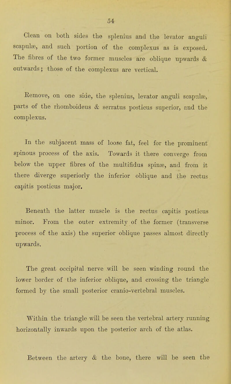 Clean on both sides the splenius and the levator anguli scapuljB, and such portion of the complexus as is exposed. The fibres of the two former muscles are oblique upwards & outwards; those of the complexus are vertical. Eemove, on one side, the splenius, levator anguli scapute, parts of the rhomboideus & serratus posticus superior, and the complexus. In the subjacent mass of loose fat, feel for the prominent spinous process of the axis. Towards it there converge from below the upper fibres of the multifidus spinse, and from it there diverge superiorly the inferior oblique and the rectus capitis posticus major. Beneath the latter muscle is the rectus capitis posticus minor. From the outer extremity of the former (transverse process of the axis) the superior oblique passes almost directly upwards. The great occipital nerve will be seen winding round the lower border of the inferior oblique, and crossing the triangle formed by the small posterior cranio-vertebral muscles. Within the triangle will be seen the vertebral artery running horizontally inwards upon the posterior arch of the atlas. Between the artery & the bone, there will be seen the