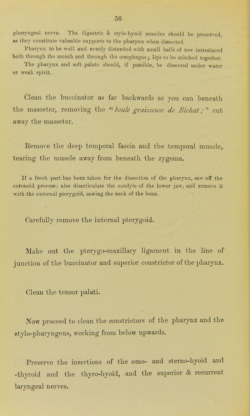 pharyngeal nerve. The digastric & stylo-liyoid muscles should be preserved, as thoy constitute valuable supports to the pharynx when dissected. riiarynx to be well and evenly distended with small balls of tow introduced both through the mouth and through the ccsophagus ; lips to be stitched together. The pharynx and soft palate should, if possible, be dissected under water or weak spirit. Clean the buccinator as far backwards as you can beneath the masseter, removing the  boiile graisseiise de Bichat;  cut away the masseter. Remove the deep temporal fascia and the temporal muscle, tearing the muscle away from beneath the zygoma. If a fresh part has been taken for the dissection of the pharynx, saw off the coronoid process; also disarticulate the condyle of the lower jaw, and remove it Avith the external pterygoid, sawing the neck of the bone. Carefully remove the internal pterygoid. . Make out the pterygo-maxillary ligament in the line of junction of the buccinator and superior constrictor of the j)harynx. Clean the tensor palati. Now proceed to clean the constrictors of the pharynx and the stylo-pharyngeus, working from below upwards. Preserve the insertions of the omo- and sterno-hyoid and -thyroid and the thyro-hyoid, and the superior & recurrent laryngeal nerves.