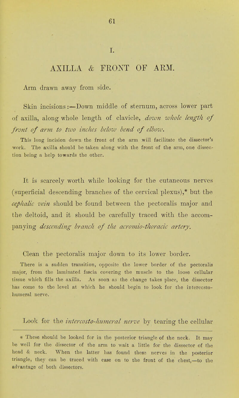 I. AXILLA & FRONT OF ARM. Arm drawn away from side. Skin incisions:—Down middle of sternum, across lower part of axilla, along whole length of clavicle, dozun whole length of front of arm to two hicJies below bend of elboiv. This loug incision down the front of the arm •will facilitate the dissector's work. The axilla shonld he taken along with the front of the arm, one dissec- tion being a help towards the other. It is scarcely worth while looking for the cutaneous nerves (superficial descending branches of the cervical plexus),* but the cephalic vein should be found between the pectoralis major and the deltoid, and it should be carefully traced with the accom- panying descending brancJi of the acroviio-thoracic artery. Clean the pectoralis major down to its lower border. There is a sudden transition, opposite the lower border of the pectoralis major, from the laminated fascia covering the muscle to the loose cellular tissue which fills the axilla. As soon as the change takes place, the dissector has come to the level at which he should begin to look for the intercosto- humeral nerve. Look for the ijitercosto-Jmineral nerve by tearing the cellular * These should be looked for in the posterior triangle of the neck. It may be well for the dissector of the arm to wait a little for the dissector of the head & neck. When the latter has found these nerves in the posterior triangle, they can be traced with ease on to the front of the chest,—to the advantage of both dissectors.