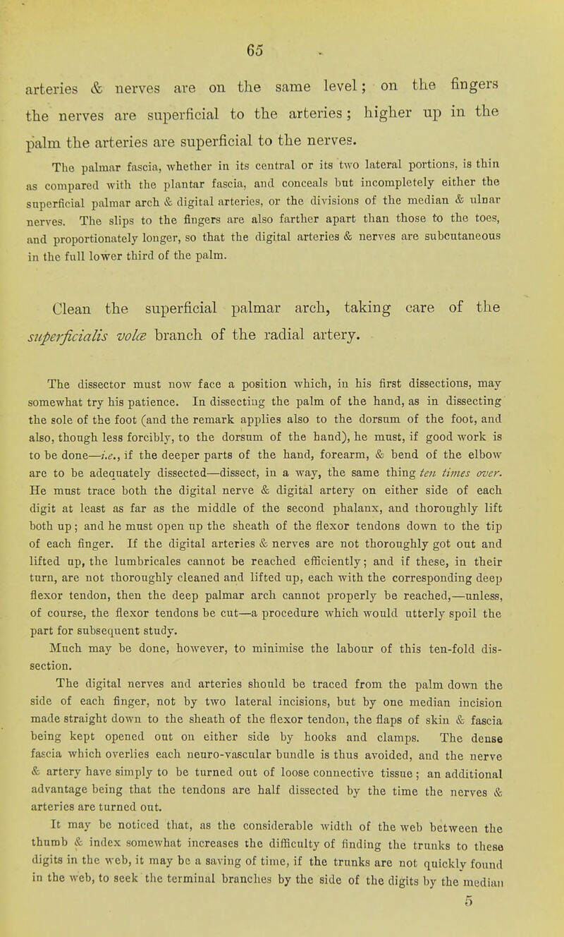 arteries & nerves are on the same level; on the fingers the nerves are superficial to the arteries; higher up in the palm the arteries are superficial to the nerves. The palmar fascia, whether in its central or its two lateral portions, is thin as compared with the plantar fascia, and conceals but incompletely either the snperficial palmar arch & digital arteries, or the divisions of the median & ulnar nerves. The slips to the fingers are also farther apart than those to the toes, and proportionately longer, so that the digital arteries & nerves are subcutaneous in the full lower third of the palm. Clean the superficial palmar arch, taking care of the stiperficialis voIcb branch of the radial artery. The dissector must now face a position which, in his first dissections, may somewhat try his patience. In dissecting the palm of the hand, as in dissecting the sole of the foot (and the remark applies also to the dorsum of the foot, and also, though less forcibly, to the dorsum of the hand), he must, if good work is to be done—i.e., if the deeper parts of the hand, forearm, & bend of the elbow arc to be adequately dissected—dissect, in a way, the same thing ten times over. He must trace both the digital nerve & digital artery on either side of each digit at least as far as the middle of the second phalanx, and thoroughly lift both up; and he must open up the sheath of the flexor tendons down to the tip of each finger. If the digital arteries & nerves are not thoroughly got out and lifted up, tlie lumbricales cannot he reached efficiently; and if these, in their turn, are not thoroughly cleaned and lifted up, each with the corresponding deep flexor tendon, then the deep palmar arch cannot properly be reached,—unless, of course, the flexor tendons be cut—a procedure which would utterly spoil the part for subsequent study. Much may be done, however, to minimise the labour of this ten-fold dis- section. The digital nerves and arteries should be traced from the palm doAvn the side of each finger, not by two lateral incisions, but by one median incision made straight down to the sheath of the flexor tendon, the flaps of skin & fascia being kept opened out on either side by hooks and clamps. The dense fascia which overlies each neuro-vascular bundle is thus avoided, and the nerve & artery have simply to be turned out of loose connective tissue ; an additional advantage being that the tendons are half dissected by the time the nerves & arteries are turned out. It may be noticed that, as the considerable width of the web between the thumb & index somewhat increases the difficulty of finding the trunks to these digits in the web, it may be a saving of time, if the trunks are not quickly found in the web, to seek tlie terminal branches by the side of the digits by the median 5