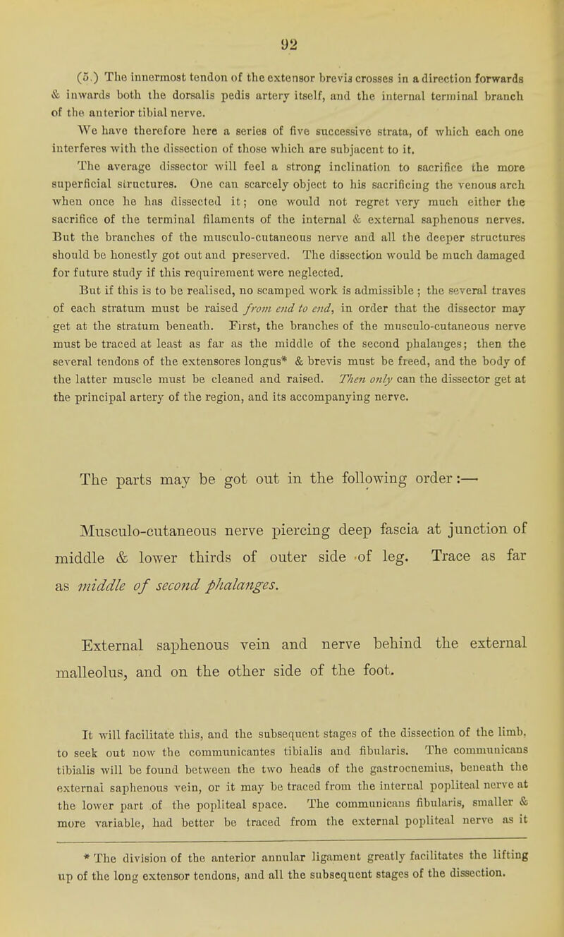 (5.) Tho innermost tendon of the extensor brevia crosses in a direction forwards & inwards both the dorsalis pedis artery itself, and the internal terminal branch of the anterior tibial nerve. We have therefore here a series of five successive strata, of which each one interferes with the dissection of those which are subjacent to it. The average dissector will feel a strong inclinaticm to sacrifice the more superficial structures. One can scarcely object to his sacrificing the venous arch when once he has dissected it; one would not regret very much either the sacrifice of the terminal filaments of the internal & external saphenous nerves. But the branches of the musculo-cutaneous nerve and all the deeper structures should be honestly got out and preserved. The dissection would be much damaged for future study if this requirement were neglected. But if this is to be realised, no scamped work is admissible ; the several traves of each stratum must be raised from end to end, in order that the dissector may get at the stratum beneath. First, the branches of the musculo-cutaneous nerve must be traced at least as far as the middle of the second phalanges; then the several tendons of the extensores longns* & brevis must be freed, and the body of the latter muscle must be cleaned and raised. Then only can the dissector get at the principal artery of the region, and its accompanying nerve. The parts may be got out in the following order:—• Musculo-cutaneous nerve piercing deep fascia at junction of middle & lower thirds of outer side of leg. Trace as far as middle of secojid phalattges. External saphenous vein and nerve behind the external malleolus, and on the other side of the foot. It will facilitate this, and the subsequent stages of the dissection of the limb, to seek out now the communicantes tibialis and fibularis. The commuuicaus tibialis will be found between the two heads of the gastrocnemius, beneath the external saphenous vein, or it may be traced from the internal popliteal nerve at the lower part of the popliteal space. The communicans fibularis, smaller & more variable, had better be traced from the external popliteal nerve as it * The division of the anterior annular ligament greatly facilitates the lifting up of the long extensor tendons, and all the subsequent stages of the dissection.