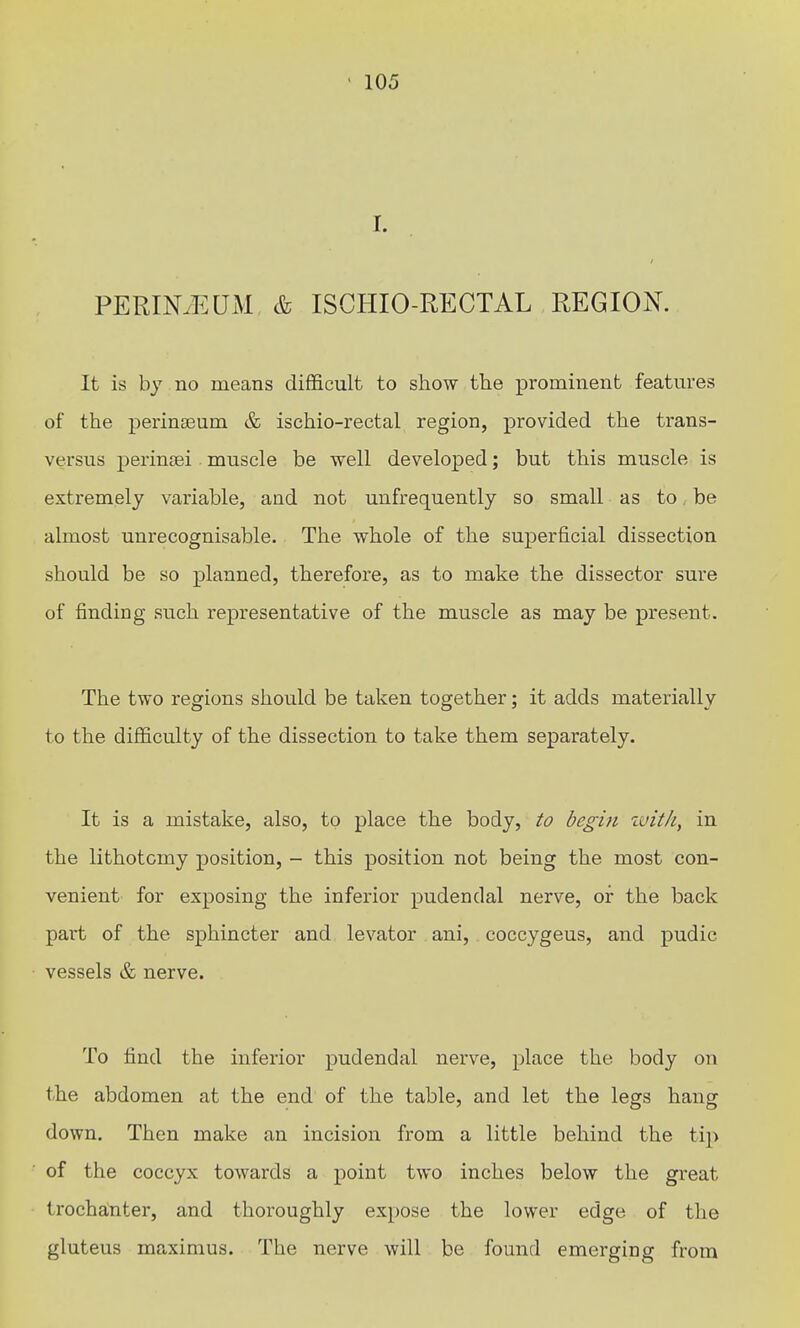 I. PERINyEUM, & ISCHIO-RECTAL REGION. It is by no means difficult to show the prominent featm'es of the perinteum & ischio-rectal region, provided the trans- versus perinsei. muscle be well developed; but this muscle is extremely variable, and not unfrequently so small as to be almost unrecognisable. The whole of the superficial dissection should be so planned, therefore, as to make the dissector sure of finding such representative of the muscle as may be present. The two regions should be taken together; it adds materially to the difficulty of the dissection to take them separately. It is a mistake, also, to place the body, to begin zuit/i, in the lithotomy position, - this position not being the most con- venient for exposing the inferior pudendal nerve, or the back part of the sphincter and levator ani, coccygeus, and pudic vessels & nerve. To find the inferior pudendal nerve, place the body on the abdomen at the end of the table, and let the legs hang down. Then make an incision from a little behind the tip of the coccyx towards a point two inches below the great trochanter, and thoroughly expose the lower edge of the gluteus maximus. The nerve will be found emerging from