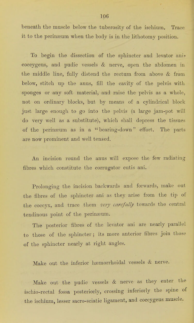 beneath the muscle below the tuberosity of the ischium. Trace it to the perinjBuui when the body is in the lithotomy position. To begin the dissection of the sphincter and levator amS coccygeus, and pudic vessels & nerve, open the abdomen in the middle line, fully distend the rectum from above & from below, stitch up the anus, fill the cavity of the pelvis with sponges or any soft material, and raise the pelvis as a whole, not on ordinary blocks, but by means of a cylindrical block just large enough to go into the pelvis (a large jam-pot will do very well as a substitute), which shall depress the tissues of the perinseum as in a bearing-down effort. The parts are now prominent and well tensed. An incision round the anus will expose the few radiating fibres which constitute the corrugator cutis ani. Prolonging the incision backwards and forwards, make out the fibres of the sphincter ani as they arise from the tip of the coccyx, and trace them very carefully towards the central tendinous point of the perinseum. The posterior fibres of the levator ani are nearly parallel to those of the sphincter ; its more anterior fibres join those of the sphincter nearly at right angles. Make out the inferior hsemorrhoidal vessels & nerve. Make out the pudic vessels & nerve as they enter the ischio-rectal fossa posteriorly, crossing inferiorly the spine of the ischium, lesser sacro-sciatic ligament, and coccygeus muscle.