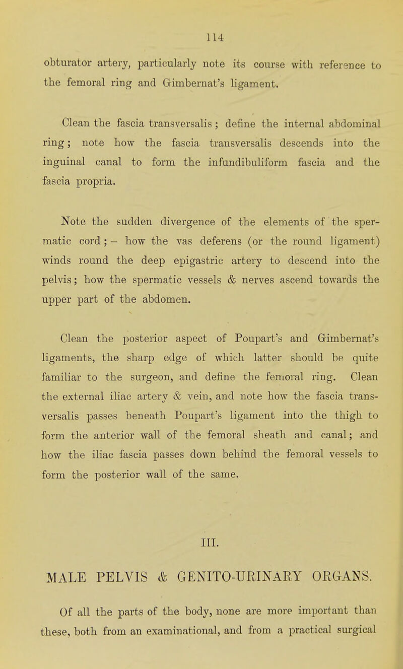obturator artery, particularly note its course with reference to the femoral ring and Gimbernat's ligament. Clean the fascia transversalis; define the internal abdominal ring; note how the fascia transversalis descends into the inguinal canal to form the infundibuliform fascia and the fascia propria. Note the sudden divergence of the elements of the sper- matic cord; - how the vas deferens (or the round ligament) winds round the deep epigastric artery to descend into the pelvis; how the spermatic vessels & nerves ascend towards the upper part of the abdomen. Clean the posterior aspect of Poupart's and Grimbernat's ligaments, the sharp edge of which latter should be quite familiar to the surgeon, and define the femoral ring. Clean the external iliac artery & vein, and note how the fascia trans- versalis passes beneath Poupart's ligament into the thigh to form the anterior wall of the femoral sheath and canal; and how the iliac fascia passes down behind the femoral vessels to form the posterior wall of the same. III. MALE PELVIS & GENITO-URINaRY ORGANS. Of all the parts of the body, none are more important than these, both from an examinational, and from a practical sm-gical