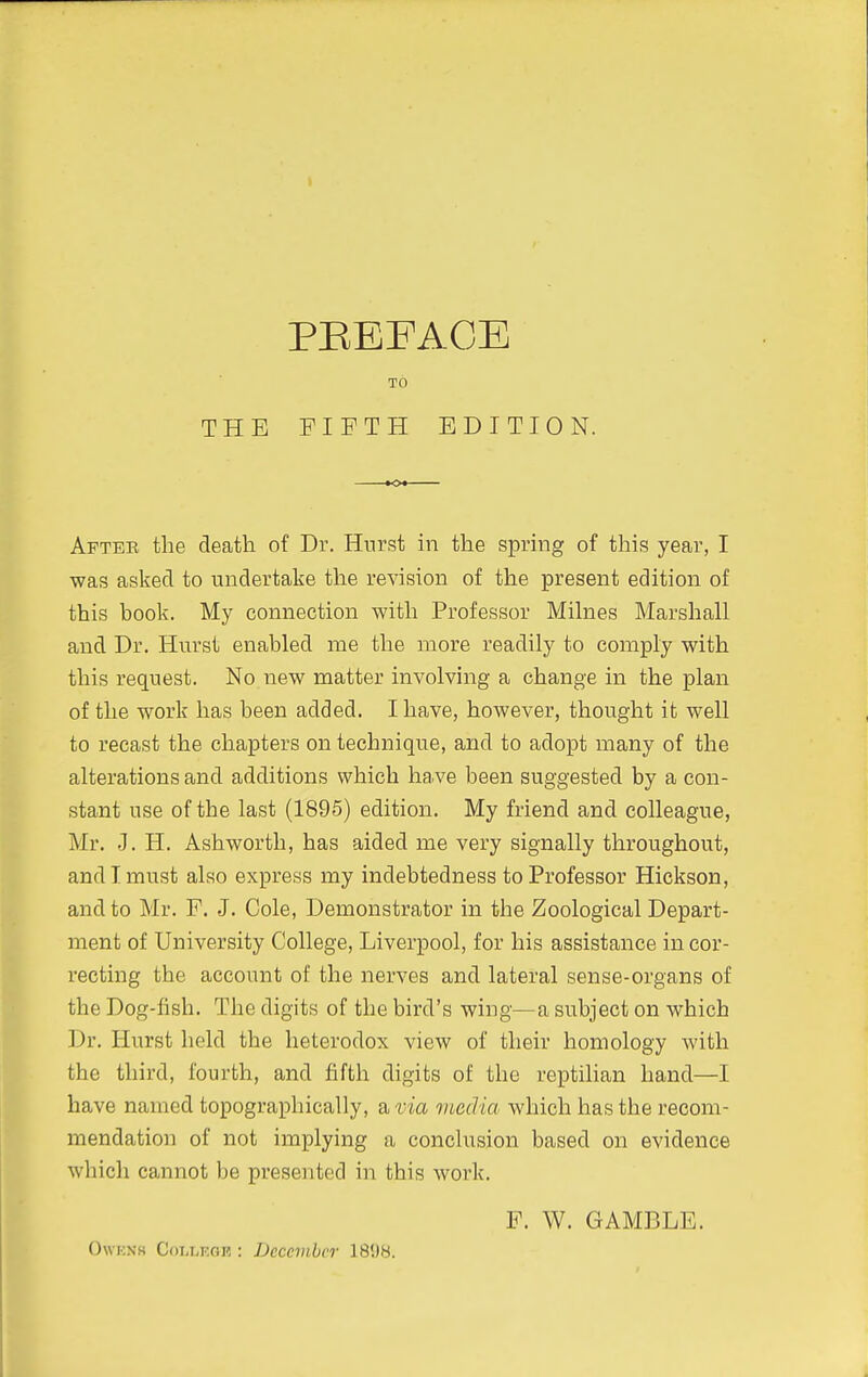 PEEFACE TO THE FIFTH EDITION. Afteb the death of Dr. Hurst in the spring of this year, I ■was asked to undertake the revision of the present edition of this book. My connection with Professor Mihies Marshall and Dr. Hurst enabled me the more readily to comply with this request. No new matter involving a change in the plan of the work has been added. I have, however, thought it well to recast the chapters on technique, and to adopt many of the alterations and additions which have been suggested by a con- stant use of the last (1895) edition. My friend and colleague, Mr. J. H. Ashworth, has aided me very signally throughout, and I must also express my indebtedness to Professor Hickson, and to Mr. F. J. Cole, Demonstrator in the Zoological Depart- ment of University College, Liverpool, for his assistance in cor- recting the account of the nerves and lateral sense-organs of the Dog-fish. The digits of the bird's wing—a subject on which Dr. Hurst held the heterodox view of their homology with the third, fourth, and fifth digits of the reptilian hand—I have named topographically, a via media which has the recom- mendation of not implying a conclusion based on evidence which cannot be presented in this work. OwKNs Coi,LKGP,: December 1898. F. W. GAMBLE.