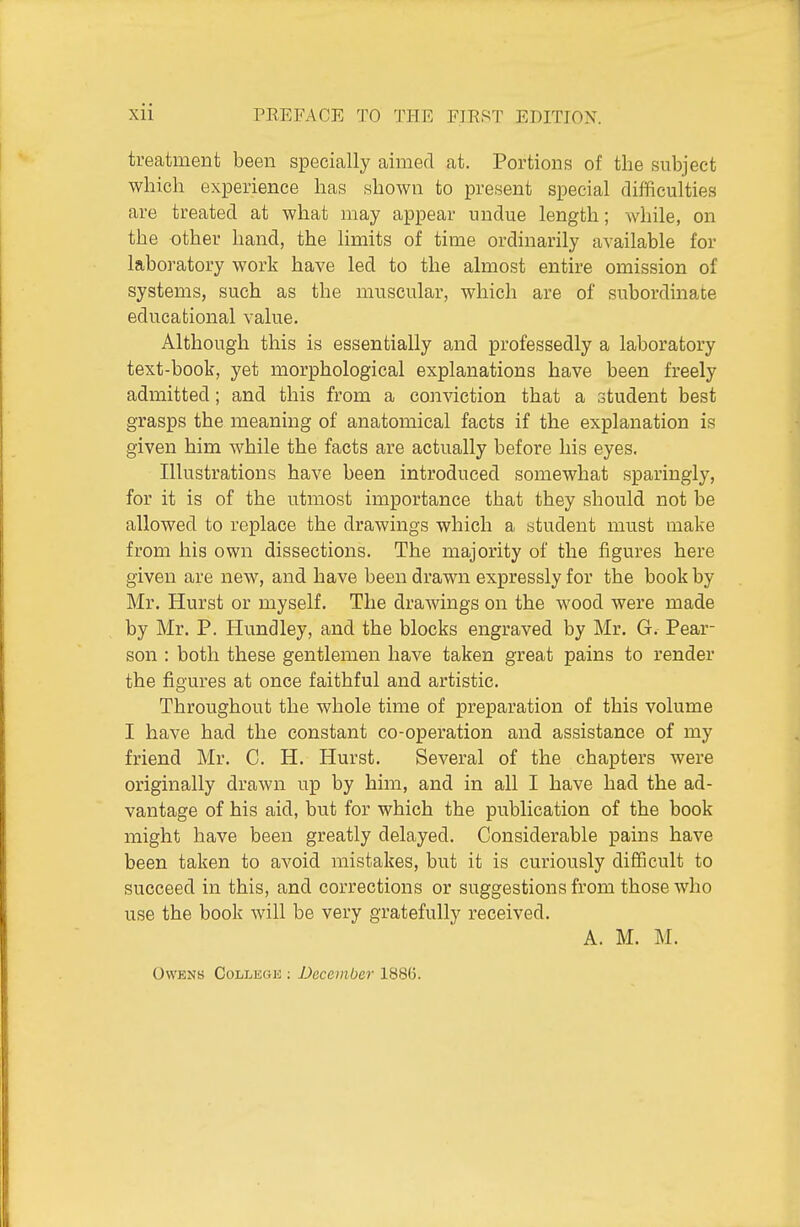 treatment been specially aimed at. Portions of the subject which experience has shown to present special difficulties are treated at what may appear undue length; while, on the other hand, the limits of time ordinarily available for laboratory work have led to the almost entire omission of systems, such as the muscular, which are of subordinate educational value. Although this is essentially and professedly a laboratory text-book, yet morphological explanations have been freely admitted; and this from a conviction that a student best grasps the meaning of anatomical facts if the explanation is given him while the facts are actually before his eyes. Illustrations have been introduced somewhat sparingly, for it is of the utmost importance that they should not be allowed to replace the drawings which a student must make from his own dissections. The majority of the figures here given are new, and have been drawn expressly for the book by Mr. Hurst or myself. The drawings on the wood were made by Mr. P. Hundley, and the blocks engraved by Mr. G. Pear- son : both these gentlemen have taken great pains to render the figures at once faithful and artistic. Throughout the whole time of preparation of this volume I have had the constant co-operation and assistance of my friend Mr. C. H. Hurst. Several of the chapters were originally drawn up by him, and in all I have had the ad- vantage of his aid, but for which the publication of the book might have been greatly delayed. Considerable pains have been taken to avoid mistakes, but it is curiously difficult to succeed in this, and corrections or suggestions from those who use the book will be very gratefully received. A. M. M.