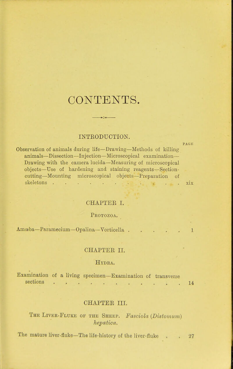 CONTENTS. INTRODUCTION. PAGE Observation of animals during life—Drawing—Methods of killing animals—Dissection—Injection—Microscopical examination— Drawing with the camera lucida—Measming of microscopical objects—Use of hardening and staining reagents—Section- cutting—Mounting microscopical objects—Preparation of skeletons xix CHAPTER I. Protozoa. Amoeba—Paramecium—Opalina—Vorticella 1 CHAPTER II. Hydra. Examination of a living specimen—Examination of transverse sections 14 CHAPTER III. The LiVER-FiiUKE of the Sheep. Fasciola {Distovmm) Jiepatica, The mature liver-fluke—The life-history of the liver-fluke , . 27