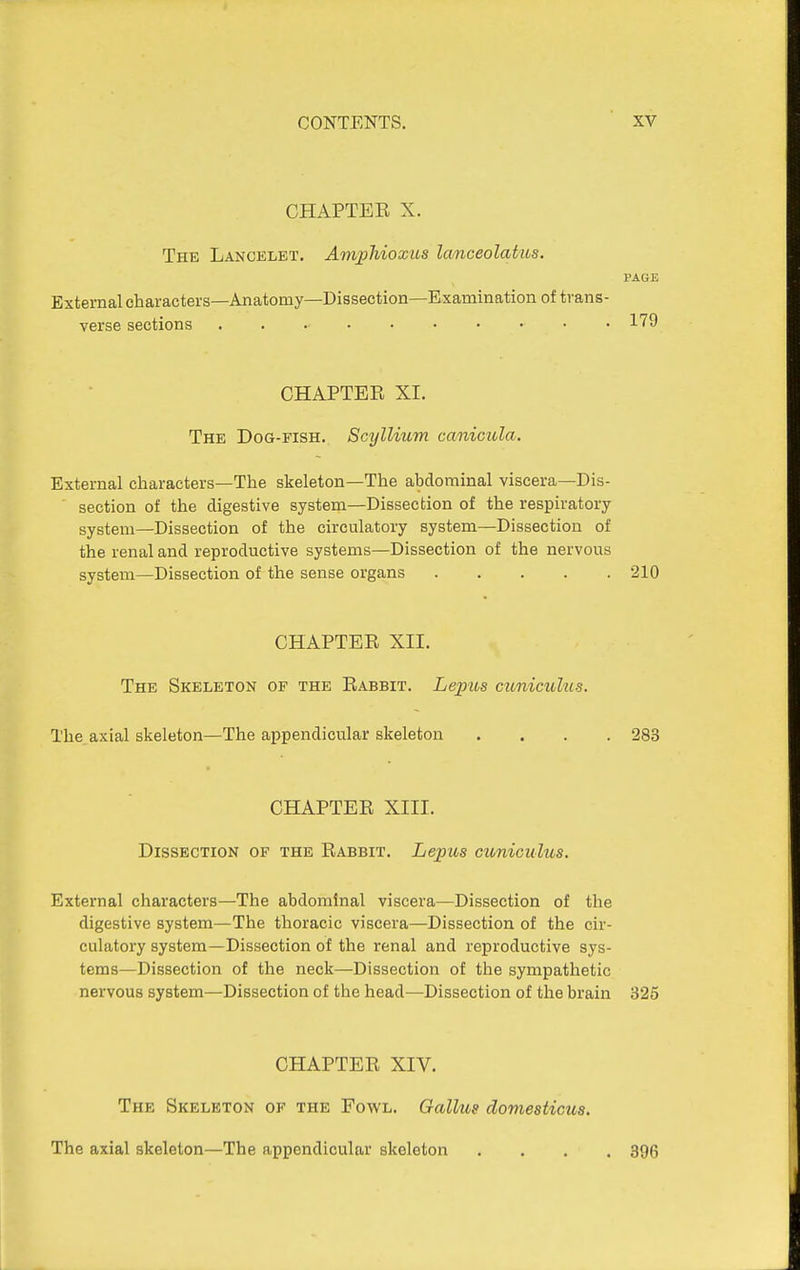 CHAPTEE X. The Lancelet. Amphioxus lanceolahos. PAGE External characters—Anatomy—Dissection—Examination of trans- verse sections 1'79 CHAPTER XI. The Dog-fish. Scyllium canicula. External characters—The skeleton—The abdominal viscera—Dis- ■ section of the digestive system—Dissection of the respiratory system—Dissection of the circulatory system—Dissection of the renal and reproductive systems—Dissection of the nervous system—Dissection of the sense organs 210 CHAPTEE XII. The Skeleton of the Eabbit. Lepios cunicuhis. The. axial skeleton—The appendicular skeleton .... 283 CHAPTEE XIII. Dissection of the Eabbit. Lepus citniculus. External characters—The abdominal viscera—Dissection of the digestive system—The thoracic viscera—Dissection of the cir- culatory system—Dissection of the renal and reproductive sys- tems—Dissection of the neck—Dissection of the sympathetic nervous system—Dissection of the head—Dissection of the brain 325 CHAPTEE XIV. The Skeleton of the Fowl. Gallus domesticus. The axial skeleton—The appendicular skeleton .... 396