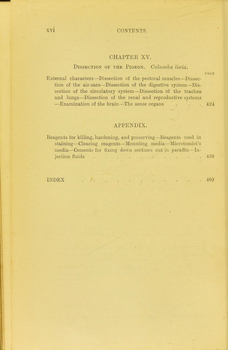 CHAPTEK XV. Dissection of tke, Pigeon. Colwmha livia. I'AG E External characters—Dissection of the pectoral muscles—Dissec- tion of the air-sacs—Dissection of the digestive system—Dis- section of the circulatory system—Dissection of the trachea and lungs—Dissection of the renal and reproductive systems —Examination of the brain—The sense organs . . . 424 APPENDIX. Eeagents for killing, hardening, and preserving—Reagents used in staining—Clearing reagents—Mounting media—Microtomist's media—Cements for fixmg down sections cut in paraffin—In- jection fluids 4-59 INDEX 469