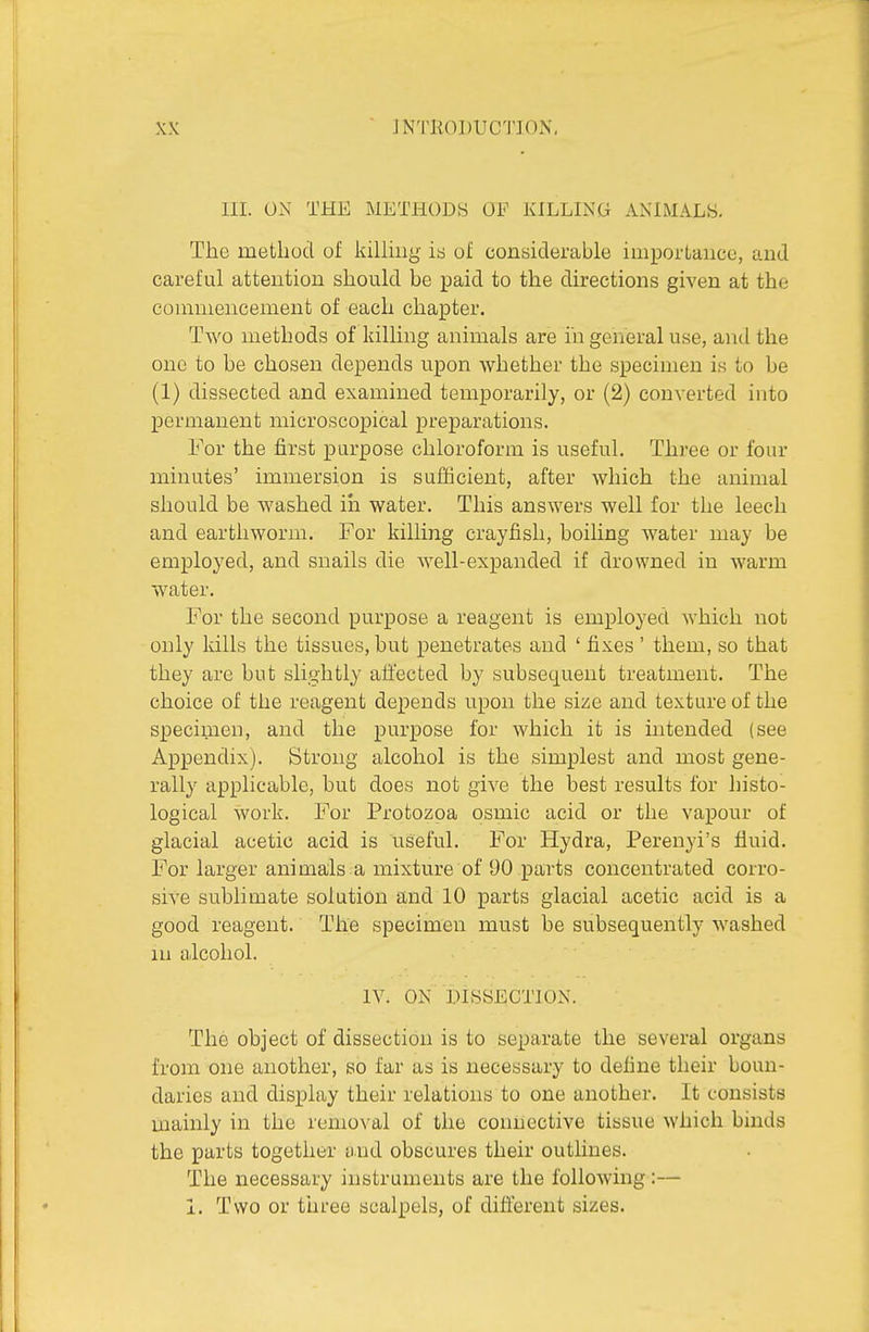 III. ON THE METHODS OF KILLING ANIMALS, The method of kiUhig ia of considerable importance, and careful attention should be paid to the directions given at the comniencement of each chapter. Two methods of killing animals are in general use, antl the one to be chosen depends upon whether the specimen is to be (1) dissected and examined temporarily, or (2) converted into permanent microscopical preparations. For the first purpose chloroform is useful. Three or four minutes' immersion is sufficient, after which the animal should be washed iii water. This answers well for the leech and earthworm. For killing crayfish, boiling water may be employed, and snails die well-expanded if drowned in warm water. For the second purpose a reagent is employed which not only Idlls the tissues, but penetrates and ' fixes ' them, so that they are but slightly affected by subse(j[uent treatment. The choice of the reagent depends upon the size and texture of the specimen, and the purpose for which it is intended (see Appendix). Strong alcohol is the simplest and most gene- rally applicable, but does not give the best results for histo- logical Svork. For Protozoa osmic acid or the vapour of glacial acetic acid is useful. For Hydra, Perenyi's fluid. For larger animals a mixture of 90 parts concentrated corro- sive sublimate solution and 10 parts glacial acetic acid is a good reagent. The specimen must be subsequently washed lu alcohol. IV. ON DISSECTION. The object of dissection is to separate the several organs from one another, so far as is necessary to define their boun- daries and display their relations to one another. It consists mainly in the rcmo^'al of the connective tissue which binds the parts together uud obscures their outhnes. The necessary instruments are the following:— 1. Two or three scalpels, of different sizes.