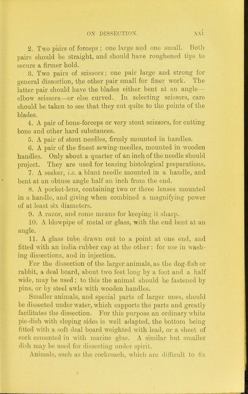 2. T^YO pairs of forceps ; one large and one small. Both pairs should be straight, and should have roughened tips to secure a firnaer hold. 3. Two pairs of scissors; one pair large and strong for general dissection, the other pair small for finer work. The latter pair should have the blades either bent at an angle— elbow scissors—or else curved. In selecting scissors, care should be taken to see that they cut quite to the points of the blades. 4. A pair of bone-forceps or very stout scissors, for cutting bone and other hard substances. 5. A pair of stout needles, firmly mounted in handles. 6. A pair of the finest sewing-needles, mounted in wooden handles. Only about a quarter of an inch of the needle should project. They are used for teasing histological preparations. 7. A seeker, i.e. a blunt needle mounted in a handle, and bent at an obtuse angle half an inch from the end. 8. A pocket-lens, containing two or three lenses mounted in a handle, and giving when combined a magnifying power of at least six diameters. 9. A razor, and some means for keeping it sharp. 10. A blowpipe of metal or glass, with the end bent at an angle. 11. A glass tube drawn out to a point at one end, and fitted with an india-rubber cap at the other: for use in wash- ing dissections, and in injection. For the dissection of the larger animals, as the dog-fish or rabbit, a deal board, about two feet long by a foot and a half wide, may be used; to this the animal should b,e fastened by pins, or by steel awls with wooden handles. Smaller animals, and special parts of larger ones, should be dissected under water, which supports the parts and greatly facilitates the dissection. For this purpose an ordinary white pic-dish with sloping sides is well adapted, the bottom being fitted with a soft deal board weighted with lead, or a sheet of cork cemented in witli marine glue. A similar but smaller disli may be used for dissecting under spirit. Animals, sucli as the cockrofich, wliich are (liflicuU to lix