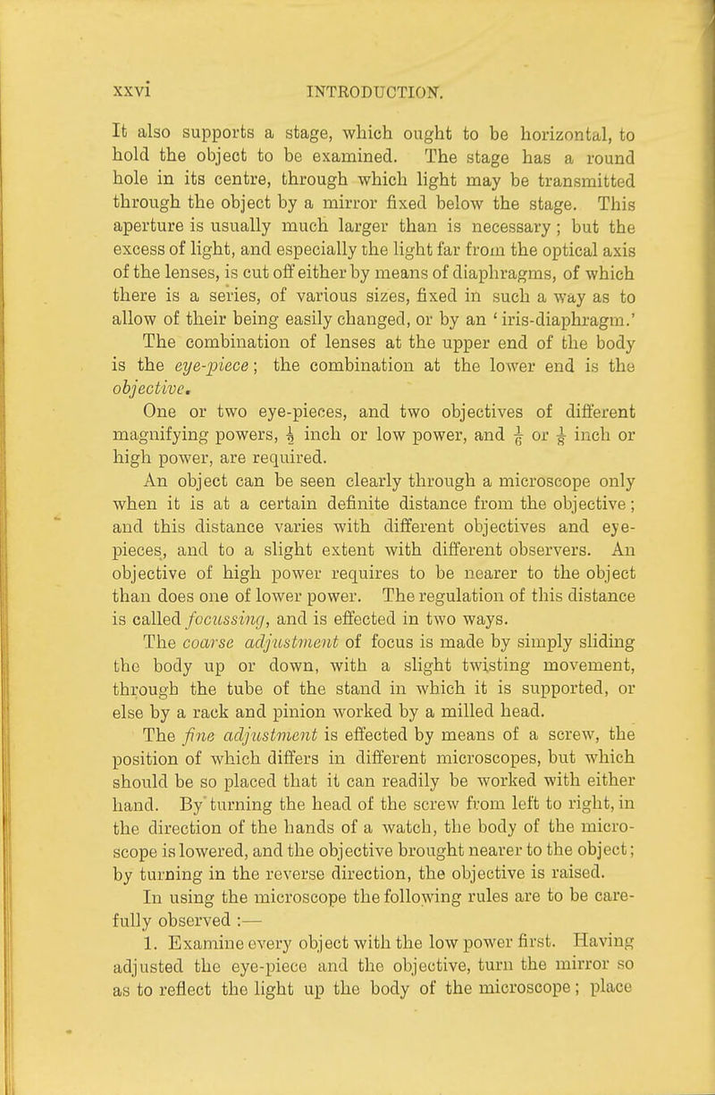 It also supports a stage, which ought to be horizontal, to hold the object to be examined. The stage has a round hole in its centre, through which light may be transmitted through the object by a mirror fixed below the stage. This aperture is usually much larger than is necessary ; but the excess of light, and especially the light far from the optical axis of the lenses, is cut oft either by means of diaphragms, of which there is a series, of various sizes, fixed in such a way as to allow of their being easily changed, or by an ' iris-diaphragm.' The combination of lenses at the upper end of the body is the eye-iyiece; the combination at the lower end is the objective. One or two eye-pieoes, and two objectives of different magnifying powers, ^ inch or low power, and ^ or ^ inch or high power, are required. An object can be seen clearly through a microscope only when it is at a certain definite distance from the objective; and this distance varies with different objectives and eye- pieces, and to a slight extent with different observers. An objective of high power requires to be nearer to the object than does one of lower power. The regulation of this distance is called/beztssm^/, and is effected in two ways. The coarse adjustment of focus is made by simply sliding the body up or down, with a slight twisting movement, through the tube of the stand in which it is supported, or else by a rack and pinion worked by a milled head. The fine adjustment is effected by means of a screw, the position of which differs in different microscopes, but which should be so placed that it can readily be worked with either hand. By'turning the head of the screw from left to right, in the direction of the hands of a watch, the body of the micro- scope is lowered, and the objective brought nearer to the object; by turning in the reverse direction, the objective is raised. In using the microscope the following rules are to be care- fully observed :— 1, Examine every object with the low power first. Having adjusted the eye-piece and the objective, turn the mirror so as to reflect the light up the body of the microscope; place