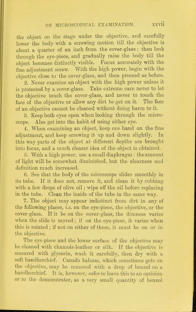 the object on the stage under the objective, and carefully lower the body with a screwing motion till the objective is about a quarter of an inch from the cover-glass ; then look through the eye-piece, and gradually raise the body till the object becomes distinctly visible. Focus accurately with the fine adjustment screw. With the high power, begin with the objective close to the cover-glass, and then proceed as before. 2. Never examine an object with the high power unless it is protected by a cover-glass. Take extreme care never to let the objective touch the cover-glass, and never to touch the face of the objective or allow any dirt to get on it. The face of an objective cannot be cleaned without doing harm to it. 3. Keep both eyes open when looking through the micro- scope. Also get into the habit of using either eye. 4. When examining an object, keep one hand on the fine adjustment, and keep screwing it up and down slightly. In this way parts of the object at different depths are brought into focus, and a mtich clearer idea of the object is obtained. 5. With a high power, use a small diaphragm : the amount of light will be somewhat diminished, but the clearness and definition much increased. 6. See that the body of the microscope slides smoothly in its tube. If it does not, remove it, and clean it by rubbing with a few drops of olive oil; wipe off the oil before replacing in the tube. Clean the inside of the tube in the same way. 7. The object may appear indistinct from dirt in any of the following places, i.e. on the eye-piece, the objective, or the cover-glass. If it be on the cover-glass, the dimness varies when the slide is moved; if on the eye-piece, it varies when this is rotated ; if not on either of these, it must be on or in the objective. The eye-piece and the lower surface of the objective may be cleaned with chamois-leather or silk. If the objective is smeared with glycerin, wash it carefully, then dry with a soft handkerchief. Canada balsam, which sometimes gets on the objective, may be removed with a drop of benzol on a handkerchief. It is, however, safer to leave this to an optician or to the demonstrator, as a very small quantity of benzol