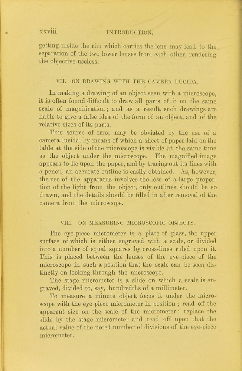 getting inside the rim which carries the lens may lead lu the separation of the two lower lenses from each other, rendering the objective useless. VII. ON DEAWING WITH THE CAMERA LUCIDA. In making a drawing of an object seen with a microscope, it is often found difficult to draw all parts of it on the same scale of magnification; and as a result, such drawings are liable to give a false idea of the form of an object, and of the relative sizes of its parts. This source of error may be obviated by the use of a camera lucida, by means of which a sheet of paper laid on the table at the side of the microscope is visible at the same time as the object under the microscope. The magnified image appears to lie upon the paper, and by tracing out its lines with a pencil, an accurate outline is easily obtained. As, however, the use of the apparatus involves the loss of a large propor- tion of the light from the object, only outlines should be so drawn, and the details should be filled in after removal of the camera from the microscope. VIII. ON MEASURING MICROSCOPIC OBJECTS. The eye-piece micrometer is a plate of glass, the upper surface of which is either engraved with a scale, or divided into a number of equal squares by cross-lines ruled upon it. This is placed between the lenses of the eye-piece of the microscope in such a position that the scale can be seen dis- tinctly on looking through the microscope. The stage micrometer is a slide on which a scale is en- graved, divided to, say, hundredths of a millimeter. To measure a minute object, focus it under the micro- scope with the eye-piece micrometer in position ; read off the apparent size on the scale of the micrometer ; replace the slide by the stage raici'ometcu' and read off upon that the actual value of tlic noted number of divisions of the eye-piece micrometer.