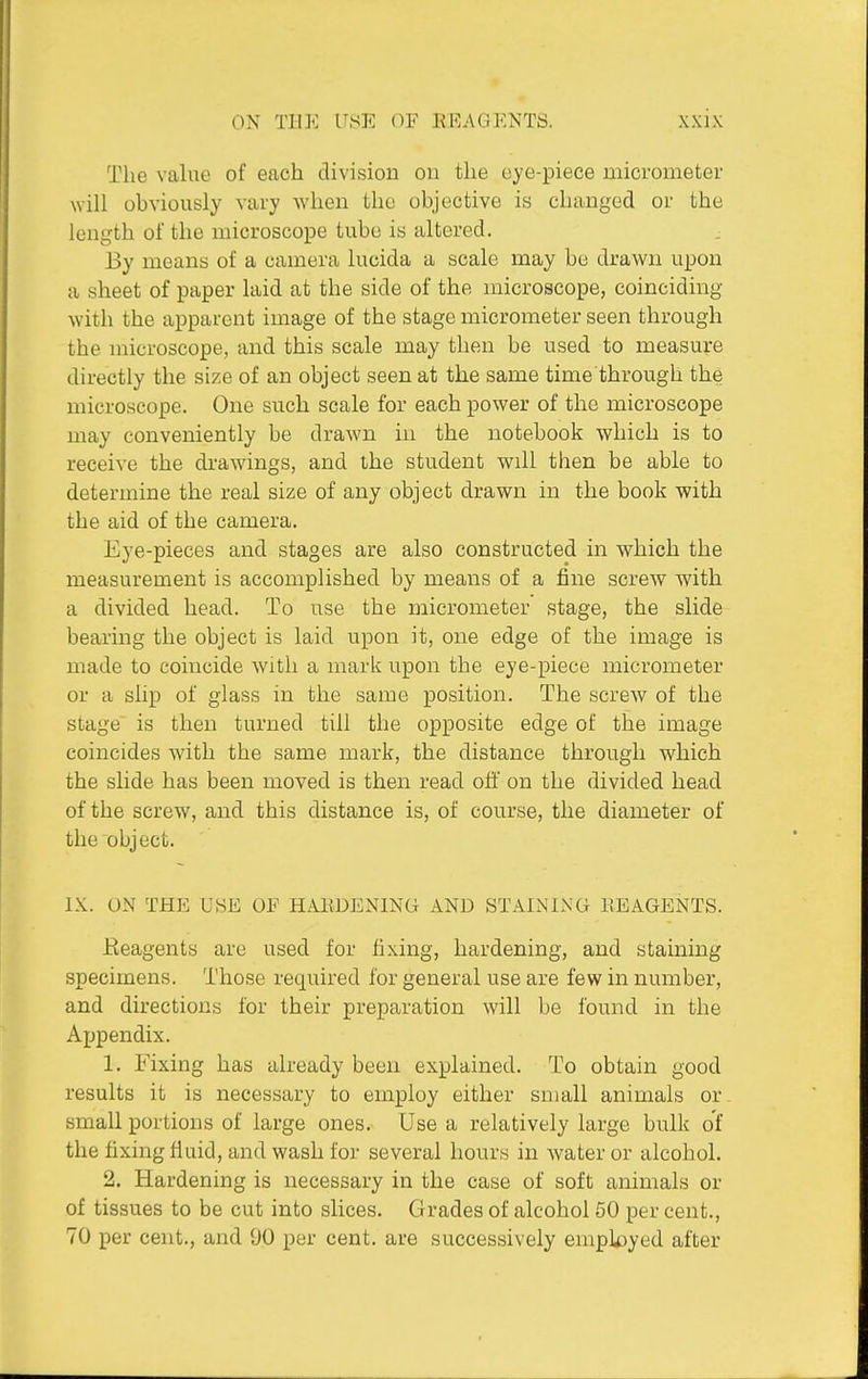 The value of each division on the eye-piece micrometer will obviously vary when the objective is changed or the length of the microscope tube is altered. By means of a camera lucida a scale may be drawn upon a sheet of paper laid at the side of the microscope, coinciding with the apparent image of the stage micrometer seen through the microscope, and this scale may then be used to measure directly the size of an object seen at the same time through the microscope. One such scale for each power of the microscope may conveniently be drawn in the notebook which is to receive the drawings, and the student will then be able to determine the real size of any object drawn in the book with the aid of the camera. Eye-pieces and stages are also constructed in which the measurement is accomplished by means of a fine screw with a divided head. To use the micrometer stage, the slide bearing the object is laid upon it, one edge of the image is made to coincide with a mark upon the eye-piece micrometer or a slip of glass in the same position. The screw of the stage is then turned till the opposite edge of the image coincides with the same mark, the distance through which the slide has been moved is then read off on the divided head of the screw, and this distance is, of course, the diameter of the object. IX. ON THE USE OP HAliDENING AND STAINIxXG BEAGENTS. Eeagents are used for fixing, hardening, and staining specimens. Those required for general use are few in number, and directions for their preparation will be found in the Appendix. 1. Fixing has already been explained. To obtain good results it is necessary to employ either small animals or small portions of large ones. Use a relatively large bulk of the fixing fluid, and wash for several hours in water or alcohol. 2. Hardening is necessary in the case of soft animals or of tissues to be cut into slices. Grades of alcohol 60 per cent., 70 per cent., and DO per cent, are successively employed after