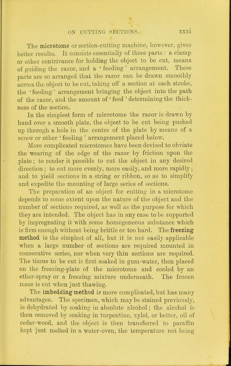 The microtome or section-cutting machine, however, gives better results. It consists essentially of three parts : a clamp or other contrivance for holding the object to be cut, means of guiding the razor, and a ' feeding ' arrangement. These parts are so arranged that the razor can be drawn smoothly across the object to be cut, taking off a section at each stroke, the 'feeding' arrangement bringing the object into the path of the razor, and the amount of' feed ' determining the thick- ness of the section. In the simplest form of microtome the razor is drawn by hand over a smooth plate, the object to be cut being pushed up through a hole in the centre of the plate by means of a screw or other ' feeding ' arrangement placed below. More complicated microtomes have been devised to obviate the wearing of the edge of the razor by friction upon the plate; to render it possible to cut the object in any desired direction ; to cut more evenly, more easily, and more rapidly ; and to yield sections in a string or ribbon, so as to simplify and expedite the mounting of large series of sections. The preparation of an object for cutting in a microtome depends to some extent upon the nature of the object and the number of sections required, as well as the purpose for which they are intended. The object has in any case to be supported by impregnating it with some homogeneous substance which is firm enough without being brittle or too hard. The freezing method is the simplest of all, but it is not easily applicable when a large number of sections are required mounted in consecutive series, nor when very thin sections are required. The tissue to be cut is first soaked in gum-water, then placed on the freezing-plate of the microtome and cooled by an ether-spray or a freezing mixture underneath. The frozen mass is cut when just thawing. The imbedding method is more complicated, but has many advantages. The specimen, which maybe stained previously, is dehydrated by soaking in absolute alcohol; the alcohol is then removed by soaking in turpentine, xylol, or better, oil of cedar-wood, and the object is then transferred to paraffin kept just melted in a water-oven, the temperature not being