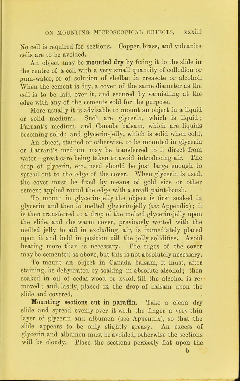 ON MOUNTING MICROSCOPICAL OBJECTS. XXXIU: No cell is required for sections. Copper, brass, and vulcanite cells are to be avoided. An object may be mounted dry by fixing it to the slide in the centre of a cell with a very small quantity of collodion or gum-water, or of solution of shellac in creasote or alcohol. When the cement is dry, a cover of the same diameter as the cell is to be laid over it, and secured by varnishing at the edge with any of the cements sold for the purpose. More usually it is advisable to mount an object in a liquid or solid medium. Such are glycerin, which is liquid; Farrant's medium, and Canada balsam, which are liquids becoming solid ; and glycerin-jelly, which is solid when cold. An object, stained or otherwise, to be mounted in glycerin or Farrant's medium aiiay be transferred to it direct from water—great care being taken to avoid introducing air. The drop of glycerin, etc., used should be just large enough to spread out to the edge of the cover. When glycerin is used, the cover must be fixed by means of gold size or other cement applied round the edge with a small paint-brush. To mount in glycerin-jelly the object is first soaked in glycerin and then in melted glycerin-jelly (see Appendix); it is then transferred to a drop of the melted glycerin-jelly upon the slide, and the warm cover, previously wetted with the melted jelly to aid in excluding air, is immediately placed upon it and held in position till the jelly solidifies. Avoid heating more than is necessary. The edges of the cover may be cemented as above, but this is not absolutely necessary. To mount an object in Canada balsam, it must, after staining, be dehydrated by soaking in absolute alcohol; then soaked in oil of cedar-wood or xylol, till the alcohol is re- moved ; and, lastly, placed in the drop of balsam upon the slide and covered. Mounting sections cut in paraffin. Take a clean dry slide and spread evenly over it with the finger a very thin layer of glycerin and albumen (see Appendix), so that the slide appears to be only slightly greasy. An excess of glycerin and albumen must be avoided, otherwise the sections will be cloudy. Place the sections perfectly flat upon the b