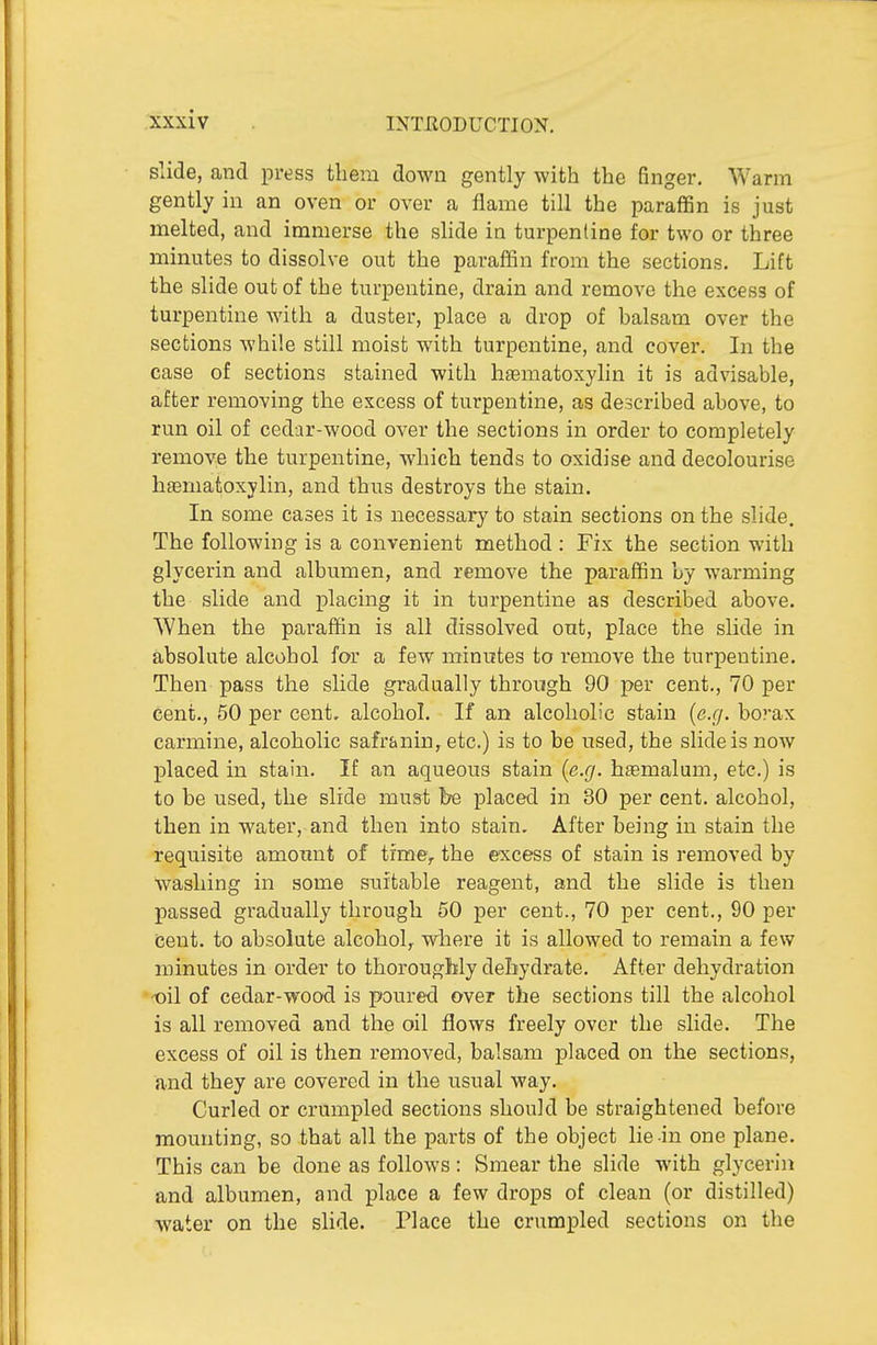 Slide, and press them down gently with the finger. Warm gently in an oven or over a flame till the paraffin is just melted, and immerse the slide in turpentine for two or three minutes to dissolve out the paraffin from the sections. Lift the slide out of the turpentine, drain and remove the excess of turpentine with a duster, place a drop of halsam over the sections while still moist with turpentine, and cover. In the case of sections stained with haematoxylin it is advisable, after removing the excess of turpentine, as described above, to run oil of cedar-wood over the sections in order to completely remove the turpentine, which tends to oxidise and decolourise hseniatoxylin, and thus destroys the stain. In some cases it is necessary to stain sections on the slide. The following is a convenient method : Fix the section with glycerin and albumen, and remove the paraffin by warming the slide and placing it in turpentine as described above. When the paraffin is all dissolved out, place the slide in absolute alcohol for a few minutes to remove the turpentine. Then pass the slide gradually through 90 per cent., 70 per cent., 50 per cent, alcohol. If an alcoholic stain {e.g. borax carmine, alcoholic safranin, etc.) is to be used, the slide is now placed in stain. If an aqueous stain {e.g. htemalum, etc.) is to be used, the slide must be placed in 30 per cent, alcohol, then in water, and then into stain. After being in stain the requisite amount of time,, the excess of stain is removed by washing in some suitable reagent, and the slide is then passed gradually through 50 per cent., 70 per cent., 90 per (Sent, to absolute alcohol, where it is allowed to remain a few minutes in order to thoroughly dehydrate. After dehydration -oil of cedar-wood is poured over the sections till the alcohol is all removed and the oil flows freely over the slide. The excess of oil is then removed, balsam placed on the sections, and they are covered in the usual Avay. Curled or crumpled sections should be straightened before mounting, so that all the parts of the object lie in one plane. This can be done as follows: Smear the slide with glycerin and albumen, and place a few drops of clean (or distilled) water on the slide. Place the crumpled sections on the