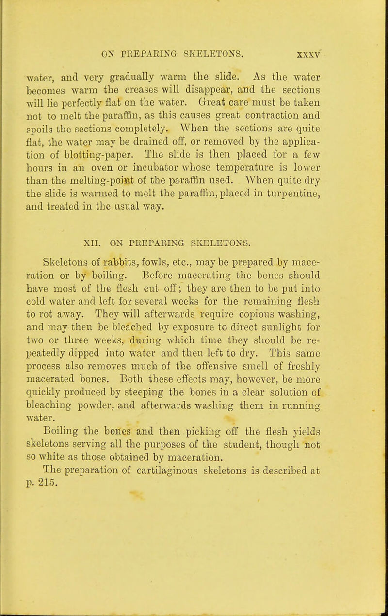 water, and very gradually Avarm the slide. As tlie water becomes warm the creases will disappear, and the sections will lie perfectly flat on the water. Great care must be taken not to melt the paraffin, as this causes great contraction and ?poils the sections completely. When the sections are quite flat, the water may be drained off, or removed by the applica- tion of blotting-paper. The slide is then placed for a few hours in an oven or incubator whose temperature is lower than the melting-point of the paraffin used. When quite dry the slide is warmed to melt the paraffin, placed in turpentine, and treated in the usual way. XII. ON rREPARING SliELETONS. Skeletons of rabbits,fowls, etc., maybe prepared by mace- ration or by boiling. Before macerating the bones should have most of the flesh cut off; they are then to be put into cold water and left for several weeks for the remaining flesh to rot away. They will afterwards require copious washing, and may then be bleached by exposure to direct sunlight for two or three weeks, during which time they should be re- peatedly dipped into water and then left to dry. This same process also removes much of the offensive smell of freshly macerated bones. Both these effects may, however, be more quickly produced by steeping the bones in a clear solution of bleaching powder, and afterwards washing them in running water. Boiling the bones and then picking off the flesh yields skeletons serving all the purposes of the student, though not so white as those obtained by maceration. The preparation of cartilaginous skeletons is described at p. 215.