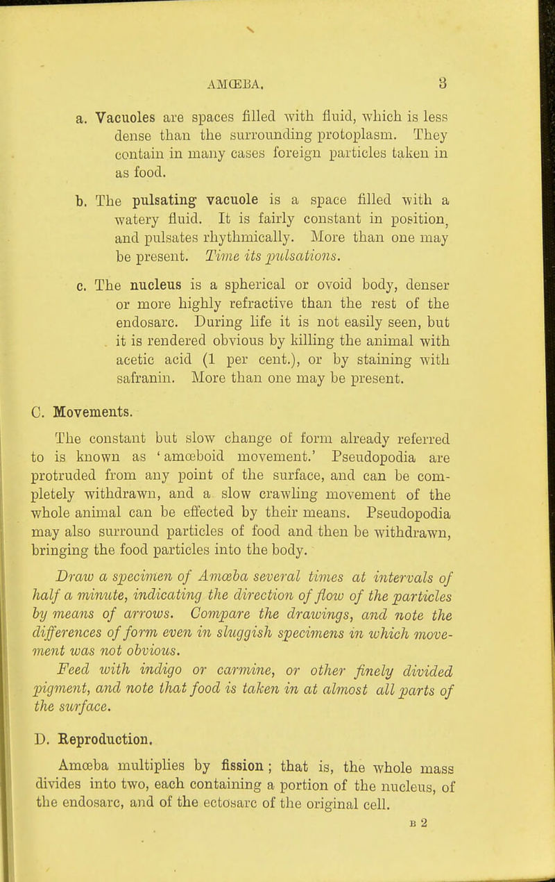 a. Vacuoles are spaces filled with fluid, winch is less dense than the surrounding protoplasm. They contain in many cases foreign particles taken in as food. b. The pulsating vacuole is a space filled with a watery fluid. It is fairly constant in position^ and pulsates rhythmically. More than one may be present. Time its imlsations. c. The nucleus is a spherical or ovoid body, denser or more highly refractive than the rest of the endosarc. During life it is not easily seen, but it is rendered obvious by killing the animal with acetic acid (1 per cent.), or by staining with safranin. More than one may be present. C. Movements. The constant but slow change of form already referred to is known as ' amoeboid movement.' Pseudopodia are protruded from any point of the surface, and can be com- pletely withdrawn, and a slow crawling movement of the whole animal can be effected by their means. Pseudopodia may also surround particles of food and then be withdrawn, bringing the food particles into the body. Draw a specimen of Amoeba several times at intervals of half a minute, indicating the direction of flow of the particles by means of arroios. Compare the draioings, and note the differences of form even in shiggish specimens in luhich move- ment was not obvious. Feed with indigo or carmine, or other finely divided pigment, and note that food is taken in at almost all parts of the surface. D. Reproduction. Amoeba multiplies by fission; that is, the whole mass divides into two, each containing a portion of the nucleus, of the endosarc, and of the ectosarc of the original cell. B 2