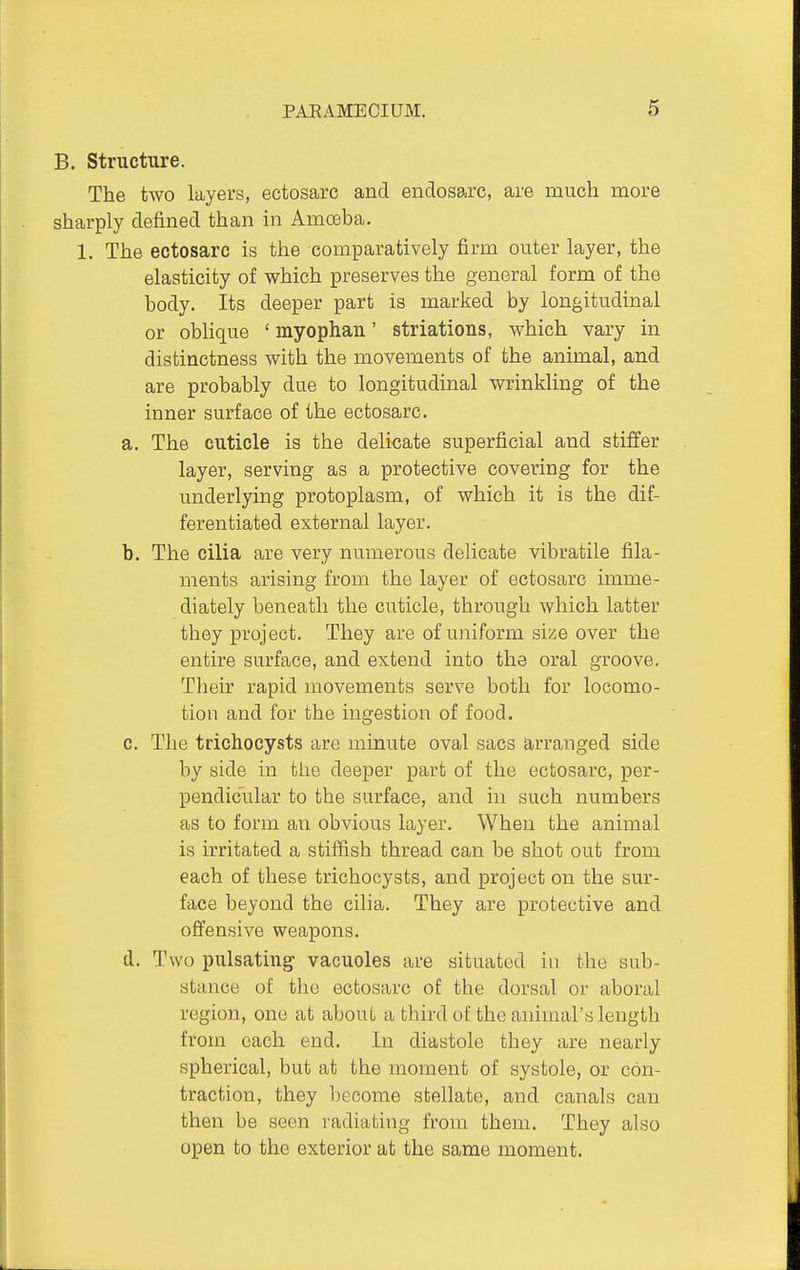 B. Structure. The two layers, ectosarc and endosarc, are much more sharply defined than in Amceba. 1. The ectosarc is the comparatively firm outer layer, the elasticity of which preserves the general form of the body. Its deeper part is marked by longitudinal or oblique ' myophan' striations, which vary in distinctness with the movements of the animal, and are probably due to longitudinal wrinkling of the inner surface of the ectosarc. a. The cuticle is the delicate superficial and stiffer layer, serving as a protective covering for the underlying protoplasm, of which it is the dif- ferentiated external layer. b. The cilia are very numerous delicate vibratile fila- ments arising from the layer of ectosarc imme- diately beneath the cuticle, through which latter they project. They are of uniform size over the entire surface, and extend into the oral groove. Their rapid movements serve both for locomo- tion and for the ingestion of food. 0. The trichocysts are minute oval sacs arranged side by side in the deeper part of the ectosarc, per- pendicular to the surface, and in such numbers as to form an obvious layer. When the animal is irritated a stiffish thread can be shot out from each of these trichocysts, and project on the sur- face beyond the cilia. They are protective and offensive weapons. d. Two pulsating vacuoles are situated in the sub- stance of the ectosarc of the dorsal or aboral region, one at about a third of the animal's length from each end. In diastole they are nearly spherical, but at the moment of systole, or con- traction, they become stellate, and canals can then be seen radiating from them. They also open to the exterior at the same moment.