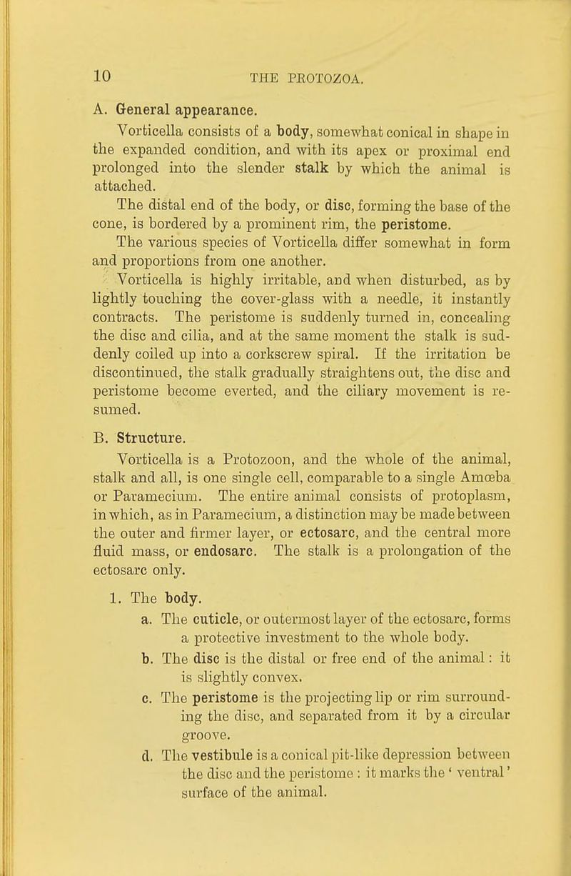 A. General appearance. Vorticella consists of a body, somewhat conical in shape in the expanded condition, and with its apex or proximal end prolonged into the slender stalk by which the animal is attached. The distal end of the body, or disc, forming the base of the cone, is bordered by a prominent rim, the peristome. The various species of Vorticella differ somewhat in form and proportions from one another. Vorticella is highly irritable, and when disturbed, as by lightly touching the cover-glass with a needle, it instantly contracts. The peristome is suddenly turned in, conceahng the disc and cilia, and at the same moment the stalk is sud- denly coiled up into a corkscrew spiral. If the irritation be discontinued, the stalk gradually straightens out, the disc and peristome become everted, and the ciliary movement is re- sumed. B. Structure. Vorticella is a Protozoon, and the whole of the animal, stalk and all, is one single cell, comparable to a single Amoeba or Paramecium. The entire animal consists of protoplasm, in which, as in Paramecium, a distinction may be made between the outer and firmer layer, or ectosarc, and the central more fluid mass, or endosarc. The stalk is a prolongation of the ectosarc only. 1. The body. a. The cuticle, or outermost layer of the ectosarc, forms a protective investment to the whole body. b. The disc is the distal or free end of the animal: it is slightly convex. c. The peristome is the projecting lip or rim surround- ing the disc, and separated from it by a circular groove, d. The vestibule is a conical pit-like depression between the disc and the peristome : it marks the ' ventral' surface of the animal.