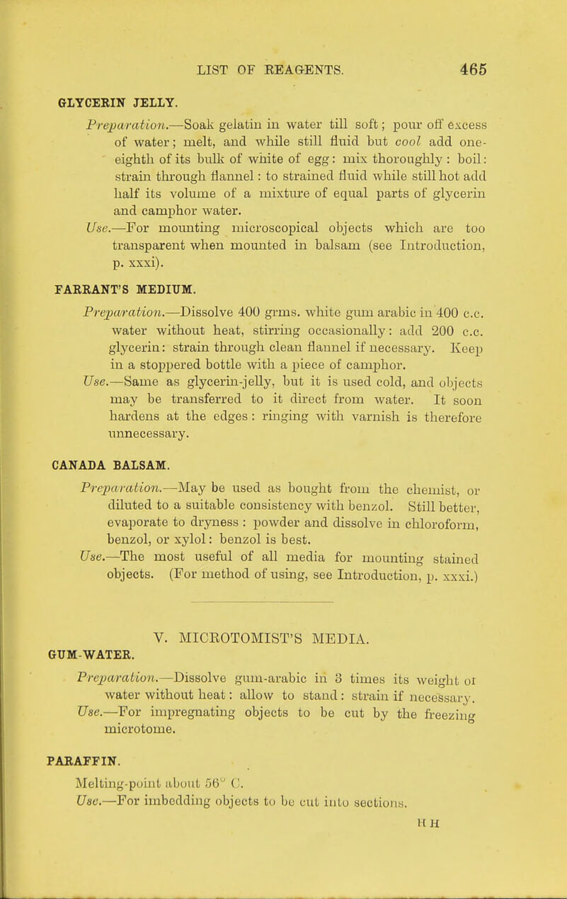 GLYCERIN JELLY. Prejjwration.—Soak gelatin in water till soft; pour off excess of water; melt, and while still fluid but cool add one- eighth of its bulk of white of egg: mix thoroughly : boil: strain tlu^ough flannel: to strained fluid while still hot add half its volume of a mixture of equal parts of glycerin and camphor water. Use.—For moimting microscopical objects which are too transparent when mounted in balsam (see Introduction, p. xxxi). FARRANT'S MEDIUM. Prepcvfation.—Dissolve 400 grms. white gum arabic in 400 c.c. water without heat, stirrmg occasionally: add 200 c.c. glycerin: strain through clean flannel if necessary. Keep in a stoj)pered bottle with a piece of camphor. Use.—Same as glycerm-jelly, but it is used cold, and objects may be transferred to it direct from water. It soon hardens at the edges: ringing with varnish is therefore unnecessary. CANADA BALSAM. Preparation.—May be used as bought from the chemist, or diluted to a suitable consistency with benzol. Still better, evaporate to dryness : powder and dissolve in chloroform, benzol, or xylol: benzol is best. Use.—The most useful of all media for mounting stained objects. (For method of using, see Introduction, p. xxxi.) V. MICEOTOMIST'S MEDIA. GUM-WATER. Preparation.—Dissolve gum-arabic in 3 times its weight oi water without heat: allow to stand: strain if necessary. Use.—For impregnating objects to be cut by the freezing microtome. PARAFFIN. Melting-puiut about /jb ('. Use.—For imbedding objects to be cut into sections. HH