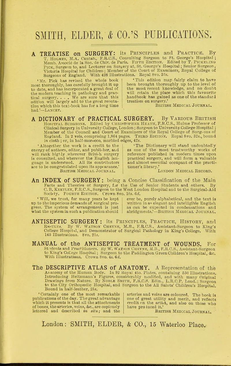 A TREATISE on SURGERY: its Principles and Phactice. By T. Holmes, M.A, Cautab., F.R.O.S., Consulting Surgeon to Ft. George's Hospital ; Memb. A=soci(i de la Soo. ile Chir. de Paris. Firrii Edition. Edited by T. Pickei.inu Pick, SurKeon to, and Lecturer on Surgery at, St. George's Hospital; Senior Surgeon, Victoria Hospital for Children; Member of the Court of Examiners, Royal College of Surgeons of England. With 428 Illustrations. Royal 8vo. 30^. •Mr. Pick has revised the whole book most thoroughly, has carefully brought it up to date, and has incorporated a great deal of the modern teaching in pathology and prac- tical surgery. . . . We are sure that this edit'on wilf largely add to the great renuta- tion which this text-book has for a long time had.'—Lancet. 'This edition may fairly claim to have been brought thoroughly up to the level o£ the most recent knowledge, and no doubt will retain the place which this favourite handbook has gained as one of the standard treatises on surgery.' British Medical Journal. A DICTIONARY of PRACTICAL SURGERY. By Various British Hosi'iTAL SuuGEoxs. Edited by L'hristophkh Heai h, F.B.C.S., Hulme Professor of Clinical Surgery in University College, London; Surgeon to University College Hospital ; Member of the Council and Court of Examiners of the Royal College of Surg, ona of England. In 2 vols, comprising 1,864 pages. Third Editiox. Royal 8vo. 32,?., bound in cloth ; or, iu half-morocco, marbled edges, 425. 'Altogether the work is a credit to the energy of authors, editor, and publi^her, aLd will r.mk higt.ly wherever Bricifh surgery is consulted, and wherever the English lan- guage is understood. All its contributoi-s are to be congratulated upon its apptarauce.' BuiTiSH Medical Joltrnal. 'The Dictionary will stand undoubtedly as one of the most trustworthy works of reference published in modern times upon practical surgery, and will form a valuable and almost essential occupant of the practi- tioner's library.' London Medical Record, An INDEX of SURGERY: being a Concise Classification of the Main Facts aud Theories of Surgery, for the Use of Senior Students and others. By C. B. Kee'I'LEY, F.R.C.S., Surgeon to the West Loudon Hospital aud to the Surgical-Aid Society. P'ourth Edition. Crown 8vo. lOi. fid. ' Will, we trust, for mauy years be kept up to the imperious demands of surgical pro- gress. The system of arrangement is just what the system iu such a publication should ever be, purely alphabetical, and the text ia written ina'< elegant and intelligible English as can be expected in condensations and abridgments.'—BaiTisii Medical Jouunal. ANTISEPTIC SURGERY: its Principles, Practice, History, and RKsuLTd. By \V. Watson Cheynr, M.B., F.R.C.S., Assistant-Surgeon to King's College Hospitnl, and Demonstrator of Surgical Pathology in King's College. With 145 lUustralious. 8vo. 21s. MANUAL of the ANTISEPTIC TREATMENT of WOUNDS. For St idents and Practitiuners. By W. Watson Chkynk, M.B., F.K.C.S., Assistant-Surgeon to King's College Hospital; Surgeon to the Paddington Green Children's Hospital, &c. With lllustratious. Crown 8vo. is. Qd. The DESCRIPTIVE ATLAS of ANATOMY. A Representation of the Anatomy of the Human Body. In 92 Itoyal 4to. Plates, containing 5,50 Illustrations. Introducing Heitzmann's Figures, considerably niodificd, and with many Original Drawings from Nature. By NonLE Smith, F.U.C.S. Edin., L.R.C.P. Loud.: Surgeon to the City Orthopiedic Hospital, and Surgeon to the All Saints' Children's Hospital. Bound iu half-leather, 25j. ' Certainly one of the most remarkable publications of the day. The great advantage which it presents is that all the attachments of bones, the arteries, veins, iScc., are copiously lettered and described in tilu: and the arteries and veins are coloured. The book is one of great utility and merit, and reflects credit on the artibt, and also on those who have pro luced it. British Medical Journal.