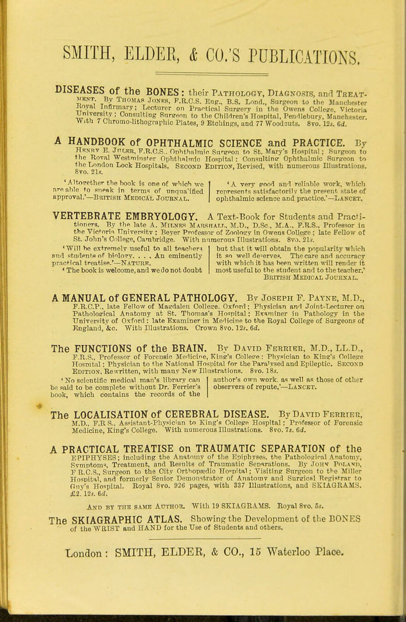DISEASES of the BONES : their Pathology, Diagnosis, and Treat- VRNT By Thomas Jonkr, P.R.C.S. Enp., B.S. Lond., Surgeon to the Mancliester Jtoyftl infirmary; Lecturer on Praf>tical Snreery in the Owens College, Victoria wiZ^i^^f ' Consulting Sureeon to t)ie Children's Hospital, Pendleburv, Manchester. With 7 CUromo-hthogrnphic Plates, 9 Etchings, and 77 Woodsuts. 8vo. IZs. Gd. A HANDBOOK of OPHTHALMIC SCIENCE and PRACTICE. E7 Hrnrv E. Jnr.KR, P.R.C.S.. Onhthnlmic Su'-spon to St. Mary's Hospital; Surgeon to the Hoval Westminster Ophthalmic Hospital : Consulting Ophthalmic Surgeon to the London Look Hospitals. Second Edition, Eevised, with numerous Illiistratious. 8to. 21.?. 'Altotrether thehook is one of w'lich we | 'A very enci'\ and reli-ible work, which are able to snp»k in term? of unqna'ified represents satisfactorily the prefent state of approvaL'—British MedicXL Joubnal. | oplithalmic science and practice.'—Lancet. VERTEBRATE EMBRYOLOGY. A Text-Book for Students and PracM- tioners. By the late A. Milnf,.'! MAiWFiAT.r.. M.D., D.Sc., M.A.. P.R.S., Professor in the Victoria TTniversitv ; Beyer Professor of Zooloary in Owens CoUepe ; late Fellow of St. John's College, Cambridge. With numerous Illustrations. 8vo. 21/. 'Will he extremely useful to all teaclieri but that it will obtain the popuUrity which and studentn of biology. . . . An eminently it so well deserve''. The care and accuracy practical treatise.'—Natuiir. with which it has been WTitten will render it ' The book is welcome, and we do not doubt most useful to the student and to the teacher.' British Medical Journai.. A MANUAL Of GENERAL PATHOLOGY. By Joseph F. Payne, M.D., F.R.C.P., late Fellow of Maedalen Collese. Oxford; Physician and Joint-T.«cturer on Pathological Anatomy at St. Thomas's Hospital; Examiner in Pathology in the TJnivei-sity of Oxford ; late Examiner in Medicine to the Royal College of Surgeons of England, iic. With Illustrations. Crown 8vo. \2s. 6d. The FUNCTIONS of the BRAIN. By David Fehrier, M.D., LL.D., F.R.S., Professor of Forensic Medicine, Kine's Collee'e: Physician to King's College Hosnital; Physician to the National Hospital for the Para'vsed and Epileptic. Second Editio:^, Rewritten, with many New Illustrations. 8vo. 18j. ' No scientific medical man's library can be .said to be complete without Dr. FeiTier's book, which contains the records of the author's own work, as well as those of other observers of repute,'—Lancet. The LOCALISATION of CEREBRAL DISEASE. By David Ferrier, M.D., F.R S., Aspistant-Phypician to King's College Hospital; Professor of Forensic Medicine, King's College. With numerous Illustrations. 8vo. Is. Ci. A PRACTICAL TREATISE on TRAUMATIC SEPARATION of the EPIPHYSES; including the Anatomy of the Epiphyses, the Pathologir.al Anatomy, Symptoms Treatment, and Results of Traumatic Separations. By Johv Poi.Avii, F U.C.S., Surgeon to the City Orthopnjdio Hospital; Visiting Surgeon to the Miller Hospital, and formerly Senior Demonstrator of Anatomv and Sureicnl Registrar to Guy's Hospital. Royal 8vo. 920 pages, with 337 Illustrations, and SKIAGRAMS. £2. 12i. 6(Z. And by thb same AnxHOR. With 19 SKIAGRAMS. Royal 8vo. Zs. The SKIAGRAPHIC ATLAS. Showing the Development of the BONES of the WRIST and HAND for the Use of Students and others.
