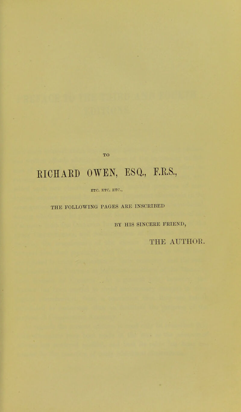 TO EICHARD OWEN, ESQ, F.E.S, ETC. ETC. ETC., THE FOLLOWING PAGES ARE INSCRIBED BY HIS SINCERE FRIEND, THE AUTHOE.