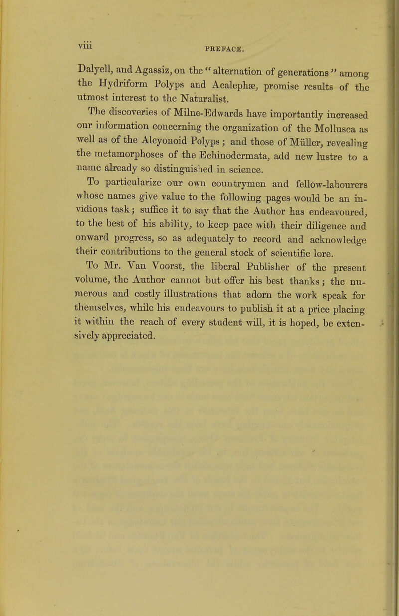 PREFACE. Dalyell, and Agassiz, on the alternation of generations  among the Hydriform Polyps and Acalephse, promise results of the utmost interest to the Naturalist. The discoveries of Milne-Edwards have importantly increased our information concerning the organization of the Mollusca as well as of the Alcyonoid Polyps; and those of Miiller, revealing the metamorphoses of the Echinodermata, add new lustre to a name ah-eady so distinguished in science. To particularize our own countrymen and fellow-labourers whose names give value to the following pages would be an in- vidious task; suffice it to say that the Author has endeavoured, to the best of his ability, to keep pace with their diligence and onward progress, so as adequately to record and acknowledge their contributions to the general stock of scientific lore. To Mr. Van Voorst, the liberal Publisher of the present volume, the Author cannot but offer his best thanks; the nu- merous and costly illustrations that adorn the work speak for themselves, while his endeavours to publish it at a price placing it within the reach of every student will, it is hoped, be exten- sively appreciated.