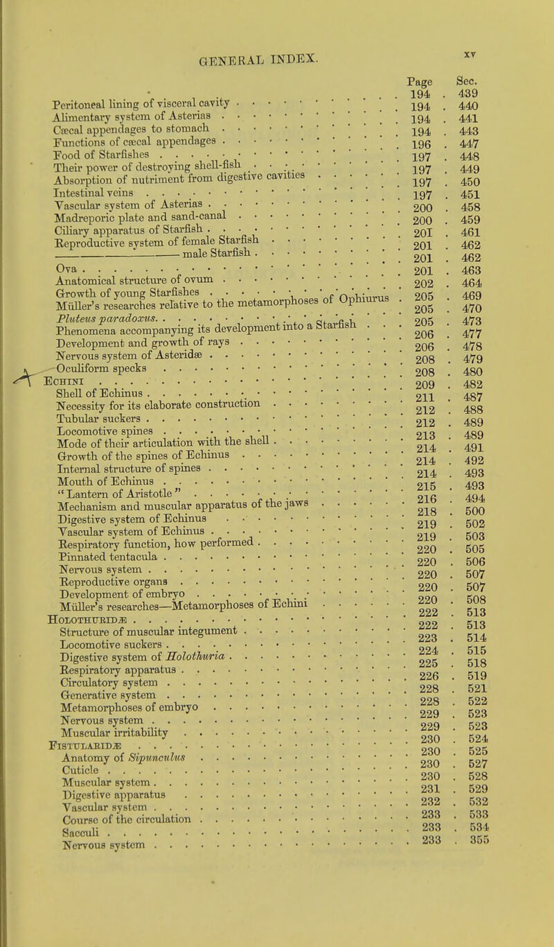 Page Sec. \ . , : .... 194 . 439 Peritoneal lining of visceral cavity j^g^ 4,40 Alimentaiy system of Asterias . . 194 • 441 Cfecal appendages to stomach  * -^q^ 443 Functions of crocal appendages . , 196 . 447 Food of Starfishes ' iq>j . 443 Their power of destroying shell-fish . • • .•297 449 Absorption of nutriment from digestive cavities • • • • ] ] -^q^ [ 45Q Intestinal veins . . 197 . 451 Vascular system of Asterias ' ' goO . 458 Madreporic plate and sand-canal   goo . 459 Ciliary apparatus of Starfish • ; • ** 2OI . 461 Keproductive system of female Starfish ^ male Starfish g^j^ ' Ova *.'.'! 201 . 463 Anatomical structm-e of ovum 202 . 464 Growth of yoimg Starfishes ' ' c'rt■^\.;^■,■^^^a ' 9.0'^ 469 Miiller's researches relative to the metamorphoses of Ophiurus . 205 . 4b9 Pluteus paradoxus ■', ' ai. 'c„v, ' ' ' 9n«i 47S Phenomena accompanying its developmentmto a Starfish • • • ; Development and growth of rays ' Nervous system of Asteridse 208 . 479 ^-Ocuhform specks 208 . 480 Echini ! 209 ! 482 Shell of Echinus 211 . 487 Necessity for its elaborate construction 2^2 '. 488 Tubular suckers 212 . 489 Locomotive spines 0-10 aqq Mode of then-articulation with the shell 214 ' 491 Growth of the spines of Echinus 2]^4 ' 492 Internal structure of spines 2j^4 ' 493 '493 494 Mouth of Echinus 2i5 493  Lantern of Aristotle • 2i6 ' 494 Mechanism and muscular apparatus of the jaws 218 ! 500 Digestive system of Echinus . • ' Vascular system of Echinus 2i 9 ' 503 Eespiratory function, how performed ^2o ' 505 Pinnated tentacula 220 * 506 Nei'vous system 220 ' 507 Reproductive organs 220 ' 507 Development of embryo •. ' Miiller's researches—Metamorphoses of Echmi 222 ' 513 HoiothtteiDjE 222  513 Structure of muscular integument • Locomotive suckers „24  ci c Digestive system of Solothwria ^25 ' 519 521 Eespiratory apparatus 22g Circulatory system 223 Generative system 223 522 1, r„™w^ 523 524 Metamorphoses of embryo Nervous system „ Muscular irritabihty . FiSTTJLABIDiE 230 525 Anatomy of Siptincuhts 230 527 Cuticle 230 528 Muscular system ^ Digestive apparatus Vascular system ^ Course of the circulation 000 ' ro. Saccuh 233 • 355 Nervous system Zdd . dua 529 532